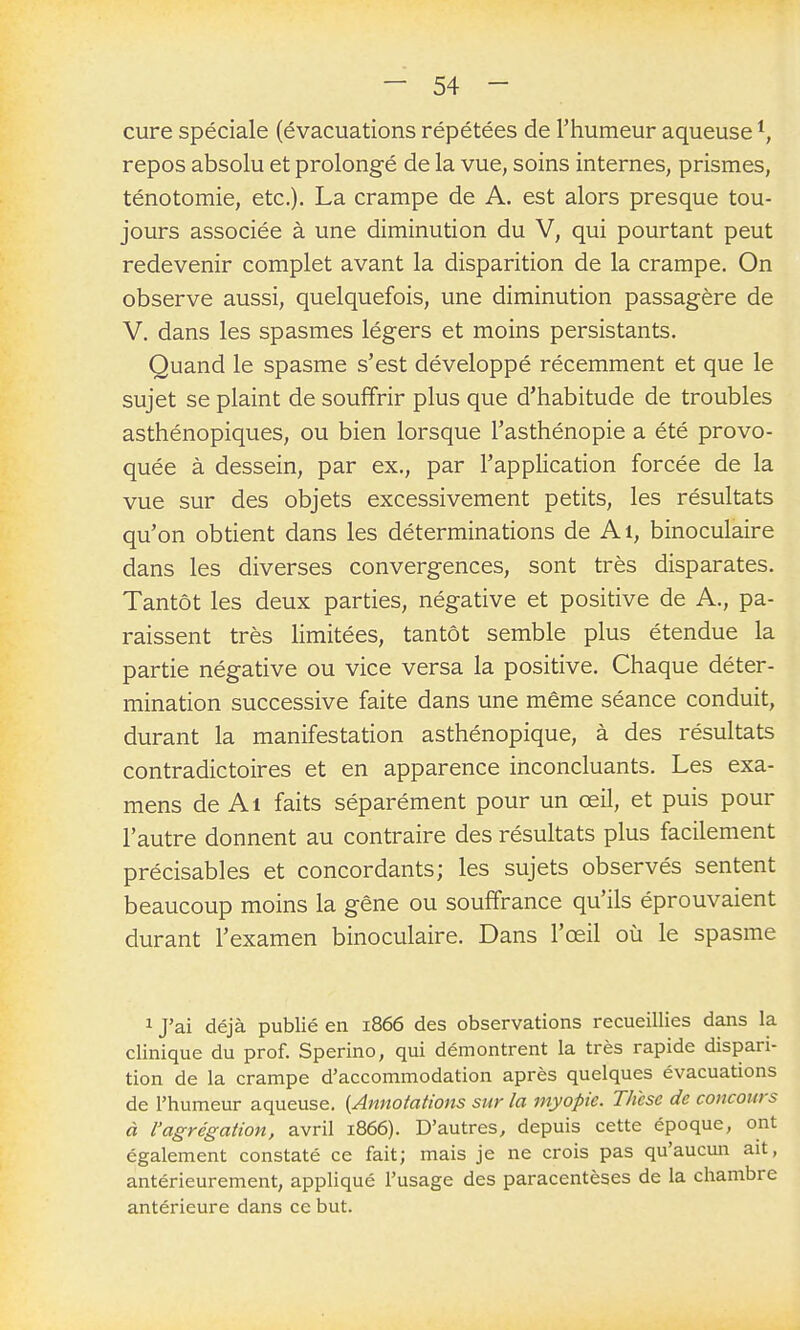 cure spéciale (évacuations répétées de l'humeur aqueuse repos absolu et prolongé de la vue, soins internes, prismes, ténotomie, etc.). La crampe de A. est alors presque tou- jours associée à une diminution du V, qui pourtant peut redevenir complet avant la disparition de la crampe. On observe aussi, quelquefois, une diminution passagère de V. dans les spasmes légers et moins persistants. Quand le spasme s'est développé récemment et que le sujet se plaint de souffrir plus que d'habitude de troubles asthénopiques, ou bien lorsque l'asthénopie a été provo- quée à dessein, par ex., par l'application forcée de la vue sur des objets excessivement petits, les résultats qu'on obtient dans les déterminations de Ai, binoculaire dans les diverses convergences, sont très disparates. Tantôt les deux parties, négative et positive de A., pa- raissent très limitées, tantôt semble plus étendue la partie négative ou vice versa la positive. Chaque déter- mination successive faite dans une même séance conduit, durant la manifestation asthénopique, à des résultats contradictoires et en apparence inconcluants. Les exa- mens de Al faits séparément pour un œil, et puis pour l'autre donnent au contraire des résultats plus facilement précisables et concordants; les sujets observés sentent beaucoup moins la gêne ou souffrance qu'ils éprouvaient durant l'examen binoculaire. Dans l'œil où le spasme 1 J'ai déjà publié en 1866 des observations recueillies dans la clinique du prof. Sperino, qui démontrent la très rapide dispari- tion de la crampe d'accommodation après quelques évacuations de l'humeur aqueuse. {Annotations sur la myopie. Tlicsc de concours à l'agrégation, avril 1866). D'autres, depuis cette époque, ont également constaté ce fait; mais je ne crois pas qu'aucun ait, antérieurement, appliqué l'usage des paracentèses de la chambre antérieure dans ce but.