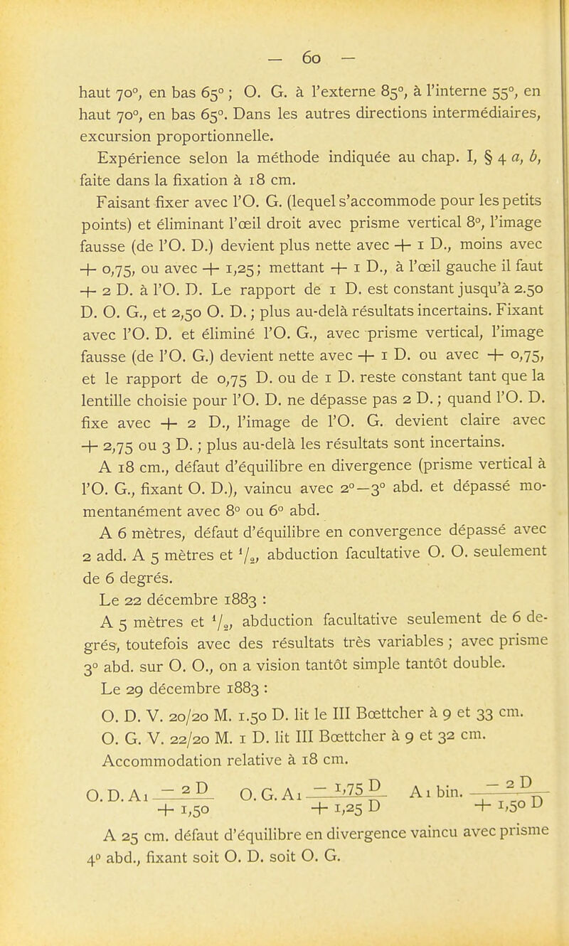 haut 70°, en bas 65° ; O. G. à l'externe 85°, à l'interne 55°, en haut 70°, en bas 65°. Dans les autres directions intermédiaires, excursion proportionnelle. Expérience selon la méthode indiquée au chap. I, § 4 fl, b, faite dans la fixation à 18 cm. Faisant fixer avec l'O. G. (lequel s'accommode pour les petits points) et éliminant l'œil droit avec prisme vertical 8°, l'image fausse (de l'O. D.) devient plus nette avec + i moins avec + 0,75, ou avec + 1,25 ; mettant + i D., à l'œil gauche il faut -t- 2 D. à rO. D. Le rapport de i D. est constant jusqu'à 2.50 D. O. G., et 2,50 O. D. ; plus au-delà résultats incertains. Fixant avec l'O. D. et éliminé l'O. G., avec prisme vertical, l'image fausse (de l'O. G.) devient nette avec + i D. ou avec + 0,75, et le rapport de 0,75 D. ou de i D. reste constant tant que la lentille choisie pour l'O. D. ne dépasse pas 2 D. ; quand l'O. D. fixe avec + 2 D., l'image de l'O. G. devient claire avec + 2,75 ou 3 D. ; plus au-delà les résultats sont incertains. A 18 cm., défaut d'équilibre en divergence (prisme vertical à l'O. G., fixant O. D.), vaincu avec 2°-3° abd. et dépassé mo- mentanément avec 8° ou 6° abd. A 6 mètres, défaut d'équilibre en convergence dépassé avec 2 add. A 5 mètres et V^,, abduction facultative O. O. seulement de 6 degrés. Le 22 décembre 1883 : A 5 mètres et */„, abduction facultative seulement de 6 de- grés, toutefois avec des résultats très variables ; avec prisme 3° abd. sur O. O., on a vision tantôt simple tantôt double. Le 29 décembre 1883 : O. D. V. 20/20 M. 1.50 D. lit le III Bœttcher à 9 et 33 cm. O. G. V. 22/20 M. I D. lit III Bœttcher à 9 et 32 cm. Accommodation relative à 18 cm. D.Ai- O.G.Ai - ^'75 D Aibin. + 1,50 + 1,25 D + 1,50 ^ A 25 cm. défaut d'équilibre en divergence vaincu avec prisme 40 abd., fixant soit O. D. soit O. G.