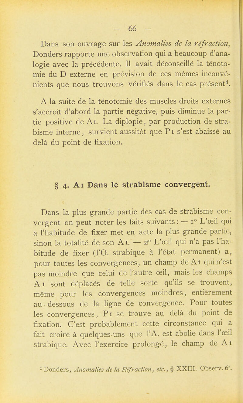 Dans, son ouvrage sur les Anomalies de la réfraction, Donders rapporte une observation qui a beaucoup d'ana- logie avec la précédente. Il avait déconseillé la ténoto- mie du D externe en prévision de ces mêmes inconvé- nients que nous trouvons vérifiés dans le cas présent^. A la suite de la ténotomie des muscles droits externes s'accroît d'abord la partie négative, puis diminue la par- tie positive de Ai. La diplopie, par production de stra- bism^e interne, survient aussitôt que Pi s'est abaissé au delà du point de fixation. § 4. Al Dans le strabisme convergent. Dans la plus grande partie des cas de strabisme con- vergent on peut noter les faits suivants : — 1° L'œil qui a l'habitude de fixer met en acte la plus grande partie, sinon la totalité de son Ai. — 2° L'œil qui n'a pas l'ha- bitude de fixer (l'O. strabique à l'état permanent) a, pour toutes les convergences, un champ de Al qui n'est pas moindre que celui de l'autre œil, mais les champs Al sont déplacés de telle sorte qu'ils se trouvent, même pour les convergences moindres, entièrement au-dessous de la ligne de convergence. Pour toutes les convergences, Pi se trouve au delà du point de fixation. C'est probablement cette circonstance qui a fait croire à quelques-uns que l'A. est abolie dans l'œil strabique. Avec l'exercice prolongé, le champ de Ai 1 Donders, Anomalies de la Réfraction, etc., § XXIII. Observ. 6\