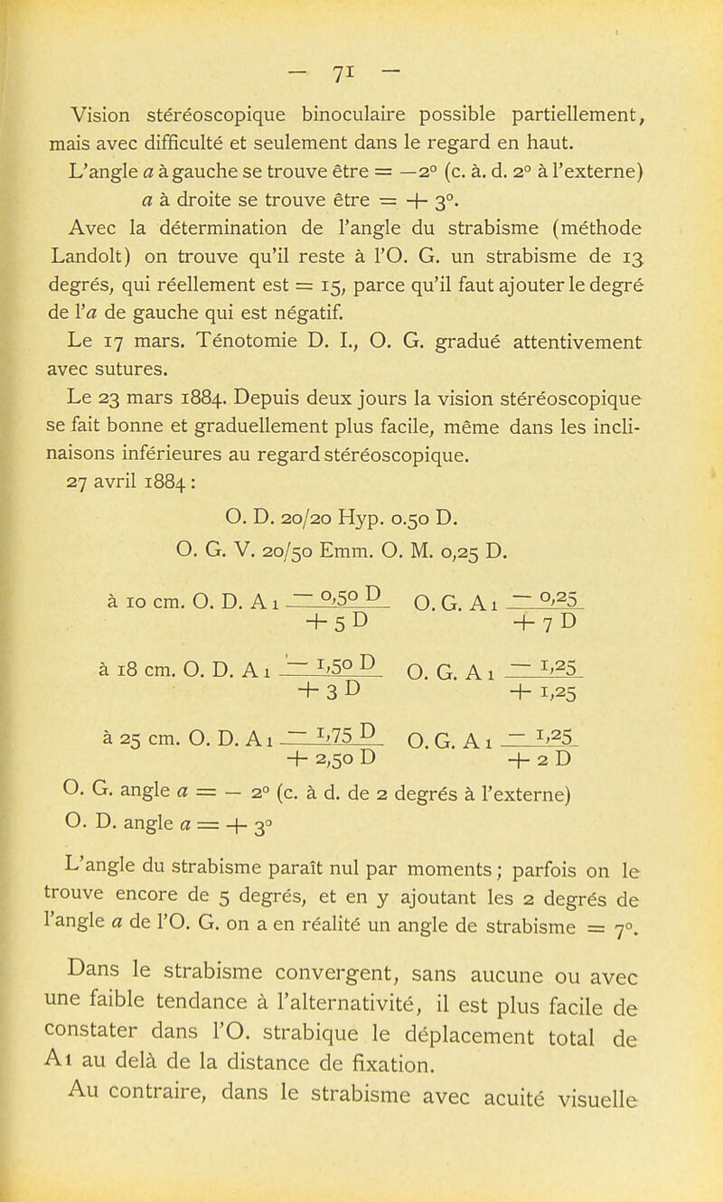 Vision stéréoscopique binoculaire possible partiellement, mais avec difficulté et seulement dans le regard en haut. L'angle a à gauche se trouve être = —2° (c. à. d. 2° à l'externe) a à droite se trouve être = + 3°. Avec la détermination de l'angle du strabisme (méthode Landolt) on trouve qu'il reste à l'O. G. un strabisme de 13 degrés, qui réellement est = 15; parce qu'il faut ajouter le degré de l'a de gauche qui est négatif. Le 17 mars. Ténotomie D. L, O. G. gradué attentivement avec sutures. Le 23 mars 1884. Depuis deux jours la vision stéréoscopique se fait bonne et graduellement plus facile, même dans les incli- naisons inférieures au regard stéréoscopique. 27 avril 1884 : O. D. 20/20 Hyp. 0.50 D. O. G. V. 20/50 Emm. O. M. 0,25 D. àiocm. O. D.Ai — 0;5o D O.G. A t ~ °>^5 +5D +7D à 18 cm. O. D. A1 '~ ^>5o D Q. G. A1 ~ ^^^5 + 3 D -h 1,25 à 25 cm. O. D.Ai ~ ^'75 D Q. G. A1  ^>^5 H- 2,50 D H- 2 D O. G. angle a = — 2° (c. à d. de 2 degrés à l'externe) O. D. angle a = + 3^ L'angle du strabisme paraît nul par moments ; parfois on le trouve encore de 5 degrés, et en y ajoutant les 2 degrés de l'angle a de l'O. G. on a en réalité un angle de strabisme = 7°. Dans le strabisme convergent, sans aucune ou avec une faible tendance à l'alternativité, il est plus facile de constater dans l'O. strabique le déplacement total de Al au delà de la distance de fixation. Au contraire, dans le strabisme avec acuité visuelle