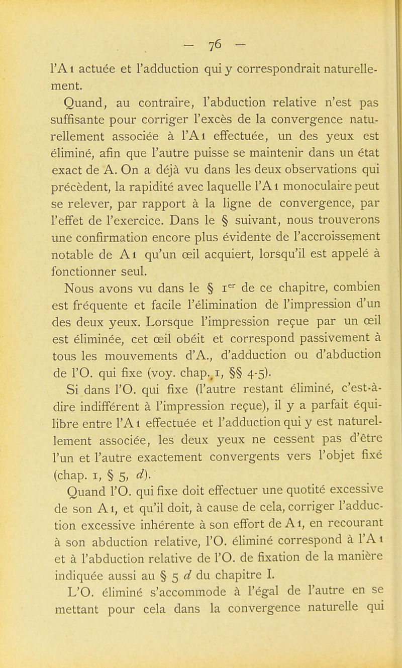 l'A 1 actuée et l'adduction qui y correspondrait naturelle- ment. Quand, au contraire, l'abduction relative n'est pas suffisante pour corriger l'excès de la convergence natu- rellement associée à l'Ai effectuée, un des yeux est éliminé, afin que l'autre puisse se maintenir dans un état exact de A. On a déjà vu dans les deux observations qui précèdent, la rapidité avec laquelle l'Ai monoculaire peut se relever, par rapport à la ligne de convergence, par l'effet de l'exercice. Dans le § suivant, nous trouverons une confirmation encore plus évidente de l'accroissement notable de Ai qu'un œil acquiert, lorsqu'il est appelé à fonctionner seul. Nous avons vu dans le § i^ de ce chapitre, combien est fréquente et facile l'élimination de l'impression d'un des deux yeux. Lorsque l'impression reçue par un œil est éliminée, cet œil obéit et correspond passivement à tous les mouvements d'A., d'adduction ou d'abduction de l'O. qui fixe (voy. chap.^i, §§ 4-5). Si dans l'O. qui fixe (l'autre restant éliminé, c'est-à- dire indifférent à l'impression reçue), il y a parfait équi- libre entre l'Ai effectuée et l'adduction qui y est naturel- lement associée, les deux yeux ne cessent pas d'être l'un et l'autre exactement convergents vers l'objet fixé (chap. I, § 5, d). Quand l'O, qui fixe doit effectuer une quotité excessive de son Ai, et qu'il doit, à cause de cela, corriger l'adduc- tion excessive inhérente à son effort de Ai, en recourant à son abduction relative, l'O. éliminé correspond à l'A 1 et à l'abduction relative de l'O. de fixation de la manière indiquée aussi au § 5 du chapitre I. L'O. éliminé s'accommode à l'égal de l'autre en se mettant pour cela dans la convergence naturelle qui