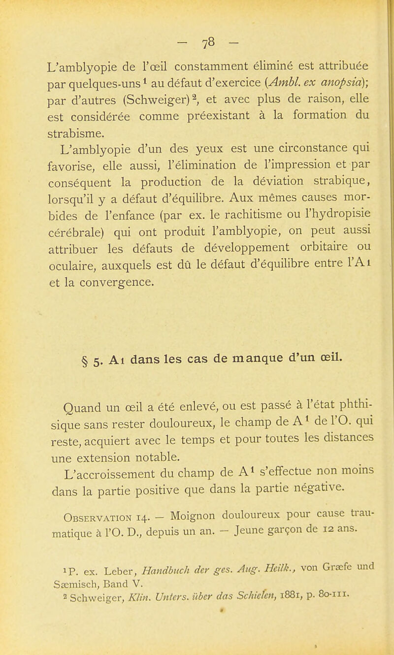 L'amblyopie de l'œil constamment éliminé est attribuée par quelques-uns * au défaut d'exercice (^miî»/. ex anopsia); par d'autres (Schweiger)^ et avec plus de raison, elle est considérée comme préexistant à la formation du strabisme. Uamblyopie d'un des yeux est une circonstance qui favorise, elle aussi, l'élimination de l'impression et par conséquent la production de la déviation strabique, lorsqu'il y a défaut d'équilibre. Aux mêmes causes mor- bides de l'enfance (par ex. le rachitisme ou l'hydropisie cérébrale) qui ont produit l'amblyopie, on peut aussi attribuer les défauts de développement orbitaire ou oculaire, auxquels est dû le défaut d'équilibre entre l'Ai et la convergence. § 5. Al dans les cas de manque d'un œil. Quand un œil a été enlevé, ou est passé à l'état phthi- sique sans rester douloureux, le champ de A ^ de l'O. qui reste, acquiert avec le temps et pour toutes les distances une extension notable. L'accroissement du champ de A^ s'effectue non moins dans la partie positive que dans la partie négative. Observation 14. - Moignon douloureux pour cause trau- matique à l'O. D., depuis un an. - Jeune garçon de 12 ans. ip. ex. Leber, Handbuch der ges. Aug. Heilk., von Graefe und Ssemisch, Band V. 2 Schweiger, KUn. Unters. ûber das Schiefen, 1881, p. 8o-iii. %