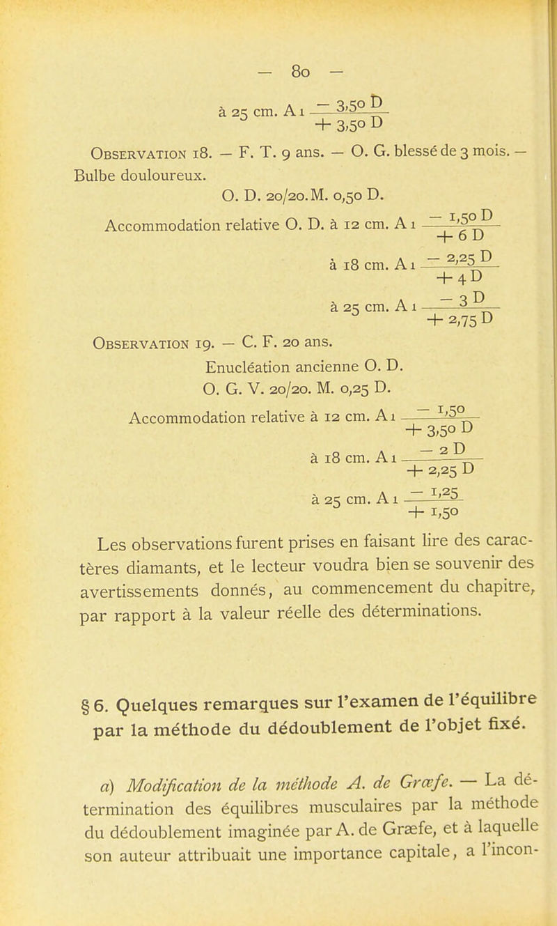 à 2^ cm. A1 ~ ^ + 3;5o D Observation i8. - F. T. 9 ans. - O. G. blessé de 3 mois. - Bulbe douloureux. O. D. 20/20. M. 0,50 D. Accommodation relative O. D. à 12 cm. A1 ~ -f- o u à 18 cm. A1 2,25 D h4D a 2^ cm. A 1 ^——- ^ +2,75D Observation 19. — C. F. 20 ans. Enucléation ancienne O. D. O. G. V. 20/20, M. 0,25 D. Accommodation relative à 12 cm. A1 —~ ^'^Z^ + 3>5o D à 18 cm. Al - 2D 2,25 D à 2K cm. A1 ~ ^'^^ ^ +1,50 Les observations furent prises en faisant lire des carac- tères diamants, et le lecteur voudra bien se souvenir des avertissements donnés, au commencement du chapitre, par rapport à la valeur réelle des déterminations. § 6. Quelques remarques sur l'examen de l'équilibre par la méthode du dédoublement de l'objet fixé. a) Modification de la méthode A. de Grœfe. — La dé- termination des équilibres musculaires par la méthode du dédoublement imaginée par A. de Graefe, et à laquelle son auteur attribuait une importance capitale, a l'incon-