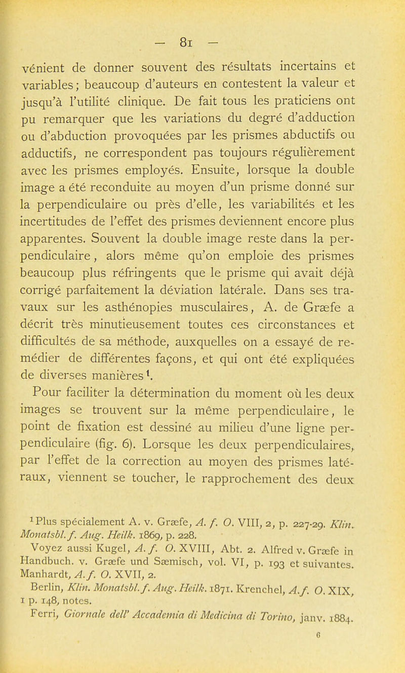 vénient de donner souvent des résultats incertains et variables ; beaucoup d'auteurs en contestent la valeur et jusqu'à l'utilité clinique. De fait tous les praticiens ont pu remarquer que les variations du degré d'adduction ou d'abduction provoquées par les prismes abductifs ou adductifs, ne correspondent pas toujours régulièrement avec les prismes employés. Ensuite, lorsque la double image a été reconduite au moyen d'un prisme donné sur la perpendiculaire ou près d'elle, les variabilités et les incertitudes de l'effet des prismes deviennent encore plus apparentes. Souvent la double image reste dans la per- pendiculaire , alors même qu'on emploie des prismes beaucoup plus réfringents que le prisme qui avait déjà corrigé parfaitement la déviation latérale. Dans ses tra- vaux sur les asthénopies musculaires, A. de Grsefe a décrit très minutieusement toutes ces circonstances et difficultés de sa méthode, auxquelles on a essayé de re- médier de différentes façons, et qui ont été expliquées de diverses manières ^ Pour faciliter la détermination du moment où les deux images se trouvent sur la même perpendiculaire, le point de fixation est dessiné au milieu d'une ligne per- pendiculaire (fig. 6). Lorsque les deux perpendiculaires, par l'effet de la correction au moyen des prismes laté- raux, viennent se toucher, le rapprochement des deux iPlus spécialement A. v. Grasfe, A. f. O. VIII, 2, p. 227-29. Klhi. Monatsbl.f. Aug. Heilk. 1869^ p. 228. Voyez aussi Kugel, A. f. O. XVIII, Abt. 2. Alfred v. Grœfe in Handbuch. v. Grsefe und Ssemisch, vol. VI, p. 193 et suivantes Manhardt, A.f. O. XVII, 2. Berlin, Klin. Monatsbl.f. Aug. Heilk. 1871. Krenchel, A.f. O. XIX I p. 148, notes. Ferri, Ciornale dell' Accademia di Medicina di Torino, janv. 1884. c