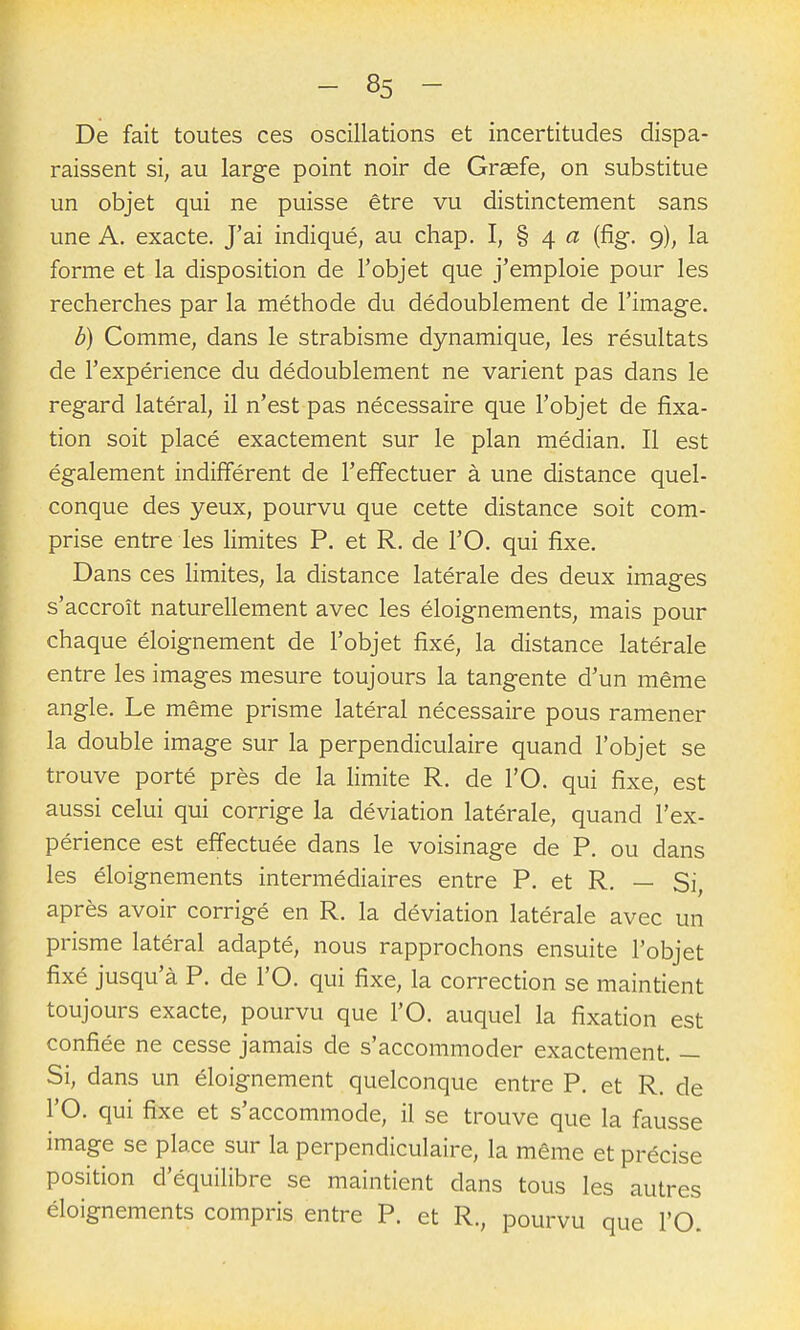 De fait toutes ces oscillations et incertitudes dispa- raissent si, au large point noir de Grasfe, on substitue un objet qui ne puisse être vu distinctement sans une A. exacte. J'ai indiqué, au chap. I, § 4 « (fig. 9), la forme et la disposition de l'objet que j'emploie pour les recherches par la méthode du dédoublement de l'image. b) Comme, dans le strabisme dynamique, les résultats de l'expérience du dédoublement ne varient pas dans le regard latéral, il n'est pas nécessaire que l'objet de fixa- tion soit placé exactement sur le plan médian. Il est également indifférent de l'effectuer à une distance quel- conque des yeux, pourvu que cette distance soit com- prise entre les limites P. et R. de l'O. qui fixe. Dans ces limites, la distance latérale des deux images s'accroît naturellement avec les éloignements, mais pour chaque éloignement de l'objet fixé, la distance latérale entre les images mesure toujours la tangente d'un même angle. Le même prisme latéral nécessaire pous ramener la double image sur la perpendiculaire quand l'objet se trouve porté près de la limite R. de l'O. qui fixe, est aussi celui qui corrige la déviation latérale, quand l'ex- périence est effectuée dans le voisinage de P. ou dans les éloignements intermédiaires entre P. et R. — Si, après avoir corrigé en R. la déviation latérale avec un prisme latéral adapté, nous rapprochons ensuite l'objet fixé jusqu'à P. de l'O. qui fixe, la correction se maintient toujours exacte, pourvu que l'O. auquel la fixation est confiée ne cesse jamais de s'accommoder exactement. — Si, dans un éloignement quelconque entre P. et R. de l'O. qui fixe et s'accommode, il se trouve que la fausse image se place sur la perpendiculaire, la même et précise position d'équilibre se maintient dans tous les autres éloignements compris entre P. et R., pourvu que l'O.