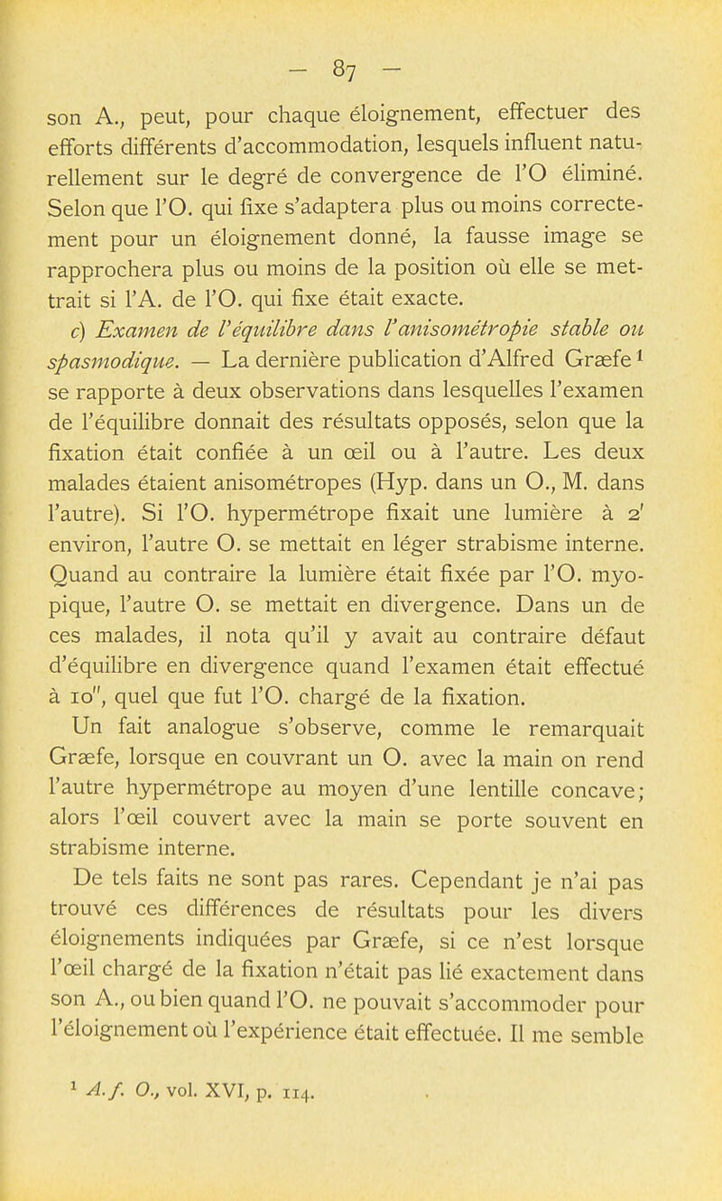 son A., peut, pour chaque éloignement, effectuer des efforts différents d'accommodation, lesquels influent natu- rellement sur le degré de convergence de l'O éliminé. Selon que l'O. qui fixe s'adaptera plus ou moins correcte- ment pour un éloignement donné, la fausse image se rapprochera plus ou moins de la position oia elle se met- trait si l'A. de l'O. qui fixe était exacte. c) Examen de Véquilibre dans l'anisométropie stable ou spasmodique. — La dernière publication d'Alfred Graefe ^ se rapporte à deux observations dans lesquelles l'examen de l'équilibre donnait des résultats opposés, selon que la fixation était confiée à un œil ou à l'autre. Les deux malades étaient anisométropes (Hyp. dans un O., M. dans l'autre). Si l'O. hypermétrope fixait une lumière à 2' environ, l'autre O. se mettait en léger strabisme interne. Quand au contraire la lumière était fixée par l'O. myo- pique, l'autre O. se mettait en divergence. Dans un de ces malades, il nota qu'il y avait au contraire défaut d'équilibre en divergence quand l'examen était effectué à 10, quel que fut l'O. chargé de la fixation. Un fait analogue s'observe, comme le remarquait Grsefe, lorsque en couvrant un O. avec la main on rend l'autre hypermétrope au moyen d'une lentille concave; alors l'œil couvert avec la main se porte souvent en strabisme interne. De tels faits ne sont pas rares. Cependant je n'ai pas trouvé ces différences de résultats pour les divers éloignements indiquées par Graefe, si ce n'est lorsque l'œil chargé de la fixation n'était pas lié exactement dans son A., ou bien quand l'O. ne pouvait s'accommoder pour l'éloignement où l'expérience était effectuée. Il me semble 1 A./. 0., vol. XVI, p. 114.