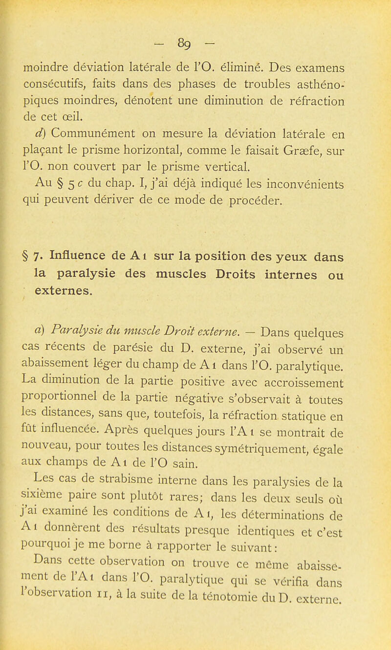 moindre déviation latérale de l'O. éliminé. Des examens consécutifs, faits dans des phases de troubles asthéno- piques moindres, dénotent une diminution de réfraction de cet œil. d) Communément on mesure la déviation latérale en plaçant le prisme horizontal, comme le faisait Grsefe, sur rO. non couvert par le prisme vertical. Au § 5 c du chap. I, j'ai déjà indiqué les inconvénients qui peuvent dériver de ce mode de procéder. § 7. Influence de Ai sur la position des yeux dans la paralysie des muscles Droits internes ou externes. a) Paralysie du muscle Droit externe. — Dans quelques cas récents de parésie du D. externe, j'ai observé un abaissement léger du champ de A1 dans l'O. paralytique. La diminution de la partie positive avec accroissement proportionnel de la partie négative s'observait à toutes les distances, sans que, toutefois, la réfraction statique en fût influencée. Après quelques jours l'A i se montrait de nouveau, pour toutes les distances symétriquement, égale aux champs de Ai de l'O sain. Les cas de strabisme interne dans les paralysies de la sixième paire sont plutôt rares; dans les deux seuls où j'ai examiné les conditions de A1, les déterminations de A i donnèrent des résultats presque identiques et c'est pourquoi je me borne à rapporter le suivant : Dans cette observation on trouve ce même abaisse- ment de l'Ai dans l'O. paralytique qui se vérifia dans l'observation 11, à la suite de la ténotomie duD. externe