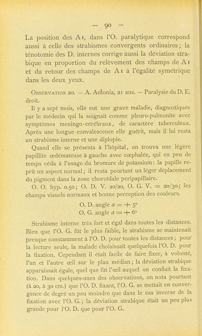 - 9° - La position des Ai, dans l'O. paralytique correspond aussi à celle des strabismes convergents ordinaires ; la ténotomie des D. internes corrige aussi la déviation stra- bique en proportion du relèvement des champs de A i et du retour des champs de Ai à l'égalité symétrique dans les deux yeux. Observation 20. — A. Anlonia, 21 ans. — Paralysie du D. E. droit. Il y a sept mois, elle eut une grave maladie, diagnostiquée par le médecin qui la soignait comme pleuro-pulmonite avec symptômes meningo - cérébraux, de caractère tuberculeux. Après une longue convalescence elle guérit, mais il lui resta un strabisme interne et une diplopie. Quand elle se présenta à l'hôpital, on trouva une légère papillite œdémateuse à gauche avec cœphalée, qui en peu de temps céda à l'usage du bromure de potassium : la papille re- prit un aspect normal ; il resta pourtant un léger déplacement du pigment dans la zone choroïdale peripapillaire. O. O. hyp. 0.50; O. D. V. 20/20, O. G. V. = 20/30; les champs visuels normaux et bonne perception des couleurs. O. D. angle a = + s° O. G. angle a = + 6° Strabisme interne très fort et égal dans toutes les distances. Bien que l'O. G. fût le plus faible, le strabisme se maintenait presque constamment à l'O. D. pour toutes les distances ; pour la lecture seule, la malade choisissait quelquefois l'O. D. pour la fixation. Cependant il était facile de faire fixer, à volonté, l'un et l'autre œil sur le plan médian ; la déviation strabique apparaissait égale, quel que fût l'œil auquel on confiait la fixa- tion. Dans quelques-unes des observations, on nota pourtant (à 20, à 30 cm.) que l'O. D. fixant, l'O. G. se mettait en conver- gence de degré un peu moindre que dans le cas inverse de la fixation avec l'O. G. ; la déviation strabique était un peu plus grande pour l'O. D. que pour l'O. G.