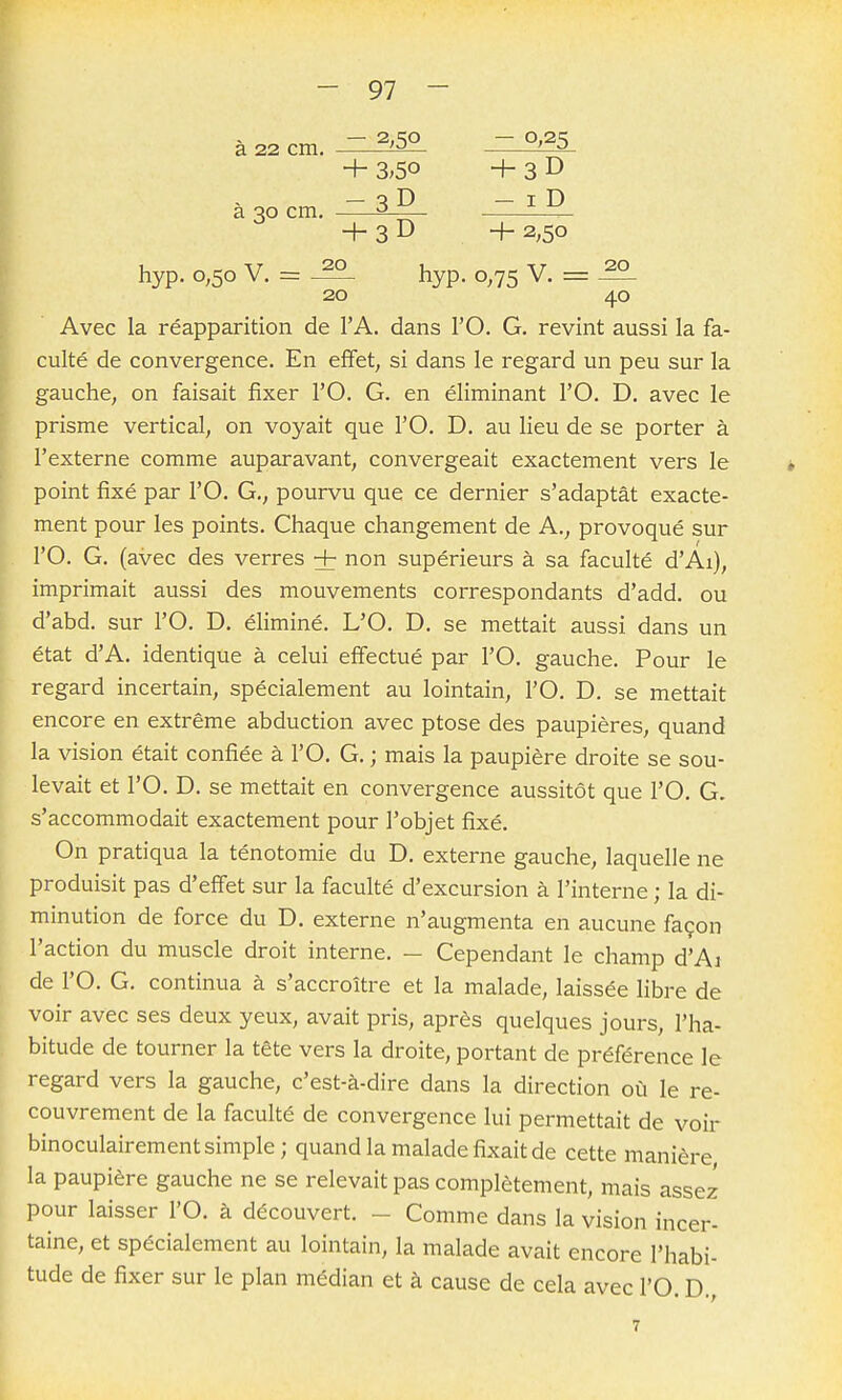 ™ — 2,SO — 0,2c; a 22 cm. '-^ ^—3- + 3;5o + 3 D - S D - I D a 30 cm. 3 — + 3 D + 2;5o hyp. 0,50 V. = ^ hyp. 0,75 V. = ^ 20 40 Avec la réapparition de l'A. dans l'O. G. revint aussi la fa- culté de convergence. En effet, si dans le regard un peu sur la gauche, on faisait fixer l'O. G. en éliminant l'O. D. avec le prisme vertical, on voyait que l'O. D. au lieu de se porter à l'externe comme auparavant, convergeait exactement vers le point fixé par l'O. G., pourvu que ce dernier s'adaptât exacte- ment pour les points. Chaque changement de A., provoqué sur rO. G. (avec des verres + non supérieurs à sa faculté d'Ai), imprimait aussi des mouvements correspondants d'add. ou d'abd. sur l'O. D. éliminé. L'O. D. se mettait aussi dans un état d'A. identique à celui effectué par l'O. gauche. Pour le regard incertain, spécialement au lointain, l'O. D. se mettait encore en extrême abduction avec ptôse des paupières, quand la vision était confiée à l'O. G. ; mais la paupière droite se sou- levait et l'O. D. se mettait en convergence aussitôt que l'O. G. s'accommodait exactement pour l'objet fixé. On pratiqua la ténotomie du D. externe gauche, laquelle ne produisit pas d'effet sur la faculté d'excursion à l'interne ; la di- minution de force du D. externe n'augmenta en aucune façon l'action du muscle droit interne. - Cependant le champ d'Ai de l'O. G. continua à s'accroître et la malade, laissée libre de voir avec ses deux yeux, avait pris, après quelques jours, l'ha- bitude de tourner la tête vers la droite, portant de préférence le regard vers la gauche, c'est-à-dire dans la direction où le re- couvrement de la faculté de convergence lui permettait de voir binoculairement simple; quand la malade fixait de cette manière la paupière gauche ne se relevait pas complètement, mais assez pour laisser l'O. à découvert. - Comme dans la vision incer- taine, et spécialement au lointain, la malade avait encore l'habi- tude de fixer sur le plan médian et à cause de cela avec l'O. D.,