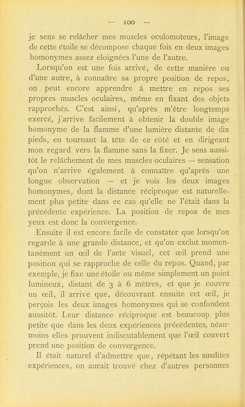 je sens se relâcher mes muscles oculomoteurs, l'image de cette étoile se décompose chaque fois en deux images homonymes assez éloignées l'une de l'autre. Lorsqu'on est une fois arrivé, de cette manière ou d'une autre, à connaître sa propre position de repos, on peut encore apprendre à mettre en repos ses propres muscles oculaires, même en fixant des objets rapprochés. C'est ainsi, qu'après m'être longtemps exercé, j'arrive facilement à obtenir la double image homonyme de la flamme d'une lumière distante de dix pieds, en tournant la tête de ce côté et en dirigeant mon regard vers la flamme sans la fixer. Je sens aussi- tôt le relâchement de mes muscles oculaires — sensation qu'on n'arrive également à connaître qu'après une longue observation — et je vois les deux images homonymes, dont la distance réciproque est naturelle- ment plus petite dans ce cas qu'elle ne l'était dans la précédente expérience. La position de repos de mes yeux est donc la convergence. Ensuite il est encore facile de constater que lorsqu'on regarde à une grande distance, et qu'on exclut momen- tanément un œil de l'acte visuel, cet œil prend une position qui se rapproche de celle du repos. Quand, par exemple, je fixe une étoile ou même simplement un point lumineux, distant de 3 à 6 mètres, et que je couvre un œil, il arrive que, découvrant ensuite cet œil, je perçois les deux images homonymes qui se confondent aussitôt. Leur distance réciproque est beaucoup plus petite que dans les deux expériences précédentes, néan- moins elles prouvent indiscutablement que l'œil couvert prend une position de convergence. Il était naturel d'admettre que, répétant les susdites expériences, on aurait trouvé chez d'autres personnes