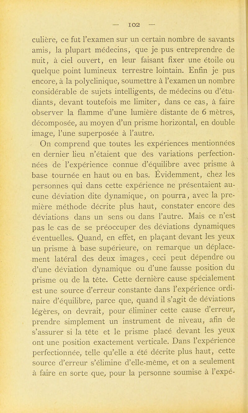 culière, ce fut l'examen sur un certain nombre de savants amis, la plupart médecins, que je pus entreprendre de nuit, à ciel ouvert, en leur faisant fixer une étoile ou quelque point lumineux terrestre lointain. Enfin je pus encore, à la polyclinique, soumettre à l'examen un nombre considérable de sujets intelligents, de médecins ou d'étu- diants, devant toutefois me limiter, dans ce cas, à faire observer la flamme d'une lumière distante de 6 mètres, décomposée, au moyen d'un prisme horizontal, en double image, l'une superposée à l'autre. On comprend que toutes les expériences mentionnées en dernier lieu n'étaient que des variations perfection- nées de l'expérience connue d'équilibre avec prisme à base tournée en haut ou en bas. Évidemment, chez les personnes qui dans cette expérience ne présentaient au- cune déviation dite dynamique, on pourra, avec la pre- mière méthode décrite plus haut, constater encore des déviations dans un sens ou dans l'autre. Mais ce n'est pas le cas de se préoccuper des déviations dynamiques éventuelles. Quand, en effet, en plaçant devant les yeux un prisme à base supérieure, on remarque un déplace- ment latéral des deux images, ceci peut dépendre ou d'une déviation dynamique ou d'une fausse position du prisme ou de la tête. Cette dernière cause spécialement est une source d'erreur constante dans l'expérience ordi- naire d'équilibre, parce que, quand il s'agit de déviations légères, on devrait, pour éliminer cette cause d'erreur, prendre simplement un instrument de niveau, afin de s'assurer si la tête et le prisme placé devant les yeux ont une position exactement verticale. Dans l'expérience perfectionnée, telle qu'elle a été décrite plus haut, cette source d'erreur s'élimine d'elle-même, et on a seulement à faire en sorte que^ pour la personne soumise à l'expé-