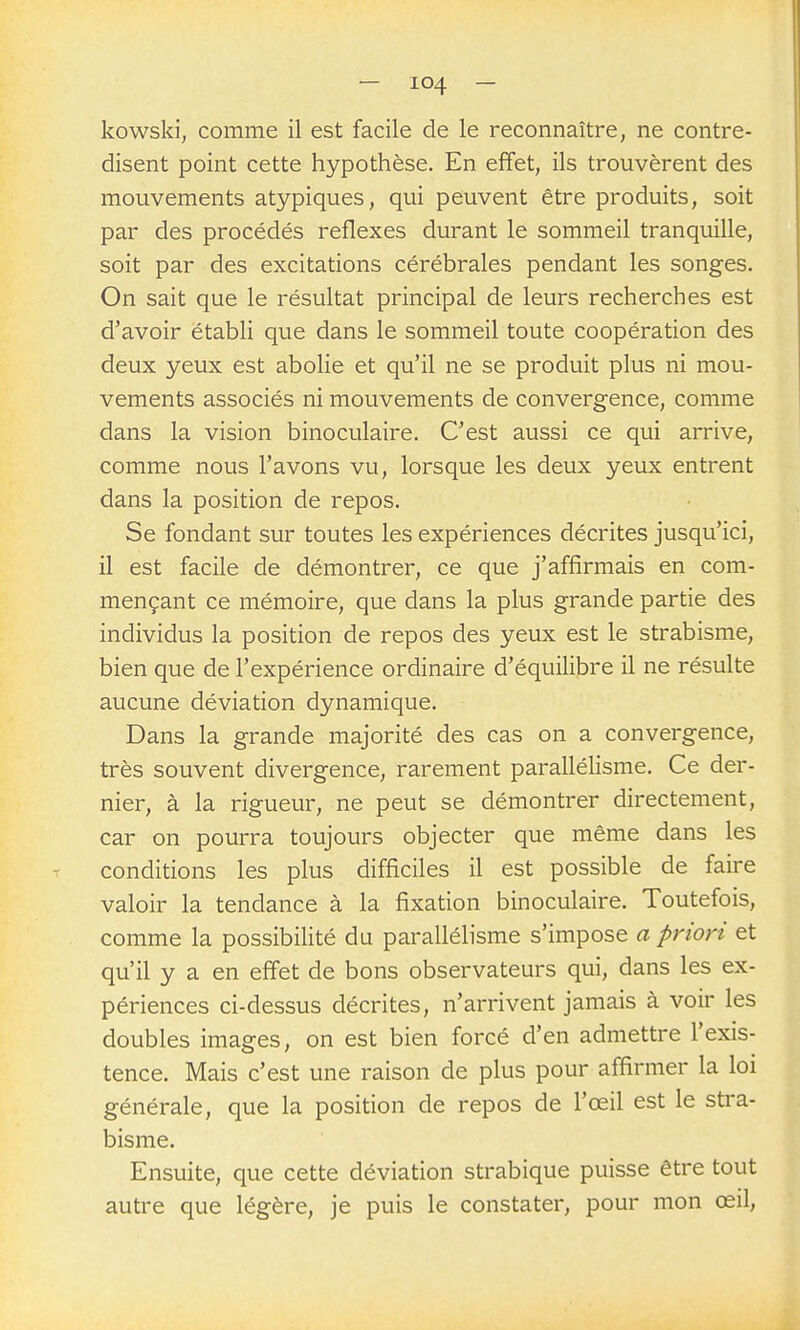 kowski, comme il est facile de le reconnaître, ne contre- disent point cette hypothèse. En effet, ils trouvèrent des mouvements atypiques, qui peuvent être produits, soit par des procédés réflexes durant le sommeil tranquille, soit par des excitations cérébrales pendant les songes. On sait que le résultat principal de leurs recherches est d'avoir établi que dans le sommeil toute coopération des deux yeux est abolie et qu'il ne se produit plus ni mou- vements associés ni mouvements de convergence, comme dans la vision binoculaire. C'est aussi ce qui arrive, comme nous l'avons vu, lorsque les deux yeux entrent dans la position de repos. Se fondant sur toutes les expériences décrites jusqu'ici, il est facile de démontrer, ce que j'affirmais en com- mençant ce mémoire, que dans la plus grande partie des individus la position de repos des yeux est le strabisme, bien que de l'expérience ordinaire d'équilibre il ne résulte aucune déviation dynamique. Dans la grande majorité des cas on a convergence, très souvent divergence, rarement parallélisme. Ce der- nier, à la rigueur, ne peut se démontrer directement, car on pourra toujours objecter que même dans les conditions les plus difficiles il est possible de faire valoir la tendance à la fixation binoculaire. Toutefois, comme la possibilité du parallélisme s'impose a priori et qu'il y a en effet de bons observateurs qui, dans les ex- périences ci-dessus décrites, n'arrivent jamais à voir les doubles images, on est bien forcé d'en admettre l'exis- tence. Mais c'est une raison de plus pour affirmer la loi générale, que la position de repos de l'œil est le stra- bisme. Ensuite, que cette déviation strabique puisse être tout autre que légère, je puis le constater, pour mon œil,