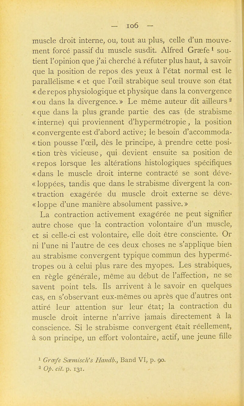 muscle droit interne, ou, tout au plus, celle d'un mouve- ment forcé passif du muscle susdit. Alfred Graefe sou- tient l'opinion que j'ai cherché à réfuter plus haut, à savoir que la position de repos des yeux à l'état normal est le parallélisme « et que l'œil strabique seul trouve son état « de repos physiologique et physique dans la convergence « ou dans la divergence, » Le même auteur dit ailleurs ^ «que dans la plus grande partie des cas (de strabisme « interne) qui proviennent d'hypermétropie, la position « convergente est d'abord active; le besoin d'accommoda- « tion pousse l'œil, dès le principe, à prendre cette posi- «tion très vicieuse, qui devient ensuite sa position de «repos lorsque les altérations histologiques spécifiques «dans le muscle droit interne contracté se sont déve- « loppées, tandis que dans le strabisme divergent la con- « traction exagérée du muscle droit externe se déve- « loppe d'une manière absolument passive. » La contraction activement exagérée ne peut signifier autre chose que la contraction volontaire d'un muscle, et si celle-ci est volontaire, elle doit être consciente. Or ni l'une ni l'autre de ces deux choses ne s'applique bien au strabisme convergent typique commun des hypermé- tropes ou à celui plus rare des myopes. Les strabiques, en règle générale, même au début de l'affection, ne se savent point tels. Ils arrivent à le savoir en quelques cas, en s'observant eux-mêmes ou après que d'autres ont attiré leur attention sur leur état; la contraction du muscle droit interne n'arrive jamais directement à la conscience. Si le strabisme convergent était réellement, à son principe, un effort volontaire, actif, une jeune fille ^ Grœfc Sœmisch's Handb., Band VI, p. 90. 2 Op. cit. p. 131.