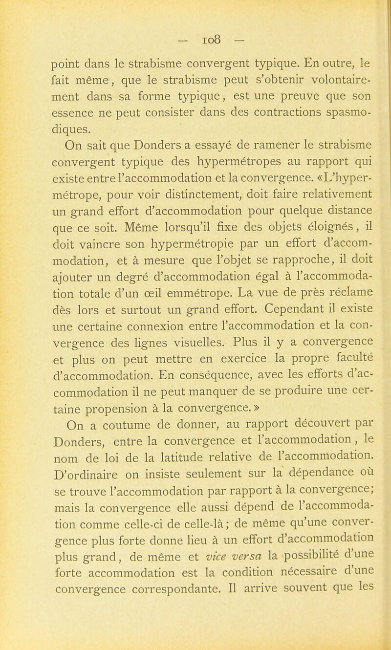 - io8 - point dans le strabisme convergent typique. En outre, le fait même, que le strabisme peut s'obtenir volontaire- ment dans sa forme typique, est une preuve que son essence ne peut consister dans des contractions spasmo- diques. On sait que Donders a essayé de ramener le strabisme convergent typique des hypermétropes au rapport qui existe entre l'accommodation et la convergence. «L'hyper- métrope, pour voir distinctement, doit faire relativement un grand effort d'accommodation pour quelque distance que ce soit. Même lorsqu'il fixe des objets éloignés, il doit vaincre son hypermétropie par un effort d'accom- modation, et à mesure que l'objet se rapproche, il doit ajouter un degré d'accommodation égal à l'accommoda- tion totale d'un œil emmétrope. La vue de près réclame dès lors et surtout un grand effort. Cependant il existe une certaine connexion entre l'accommodation et la con- vergence des lignes visuelles. Plus il y a convergence et plus on peut mettre en exercice la propre faculté d'accommodation. En conséquence, avec les efforts d'ac- commodation il ne peut manquer de se produire une cer- taine propension à la convergence. » On a coutume de donner, au rapport découvert par Donders, entre la convergence et l'accommodation, le nom de loi de la latitude relative de l'accommodation. D'ordinaire on insiste seulement sur la dépendance où se trouve l'accommodation par rapport à la convergence; mais la convergence elle aussi dépend de l'accommoda- tion comme celle-ci de celle-là ; de même qu'une conver- gence plus forte donne lieu à un effort d'accommodation plus grand, de même et vice versa la possibilité d'une forte accommodation est la condition nécessaire d'une convergence correspondante. Il arrive souvent que les