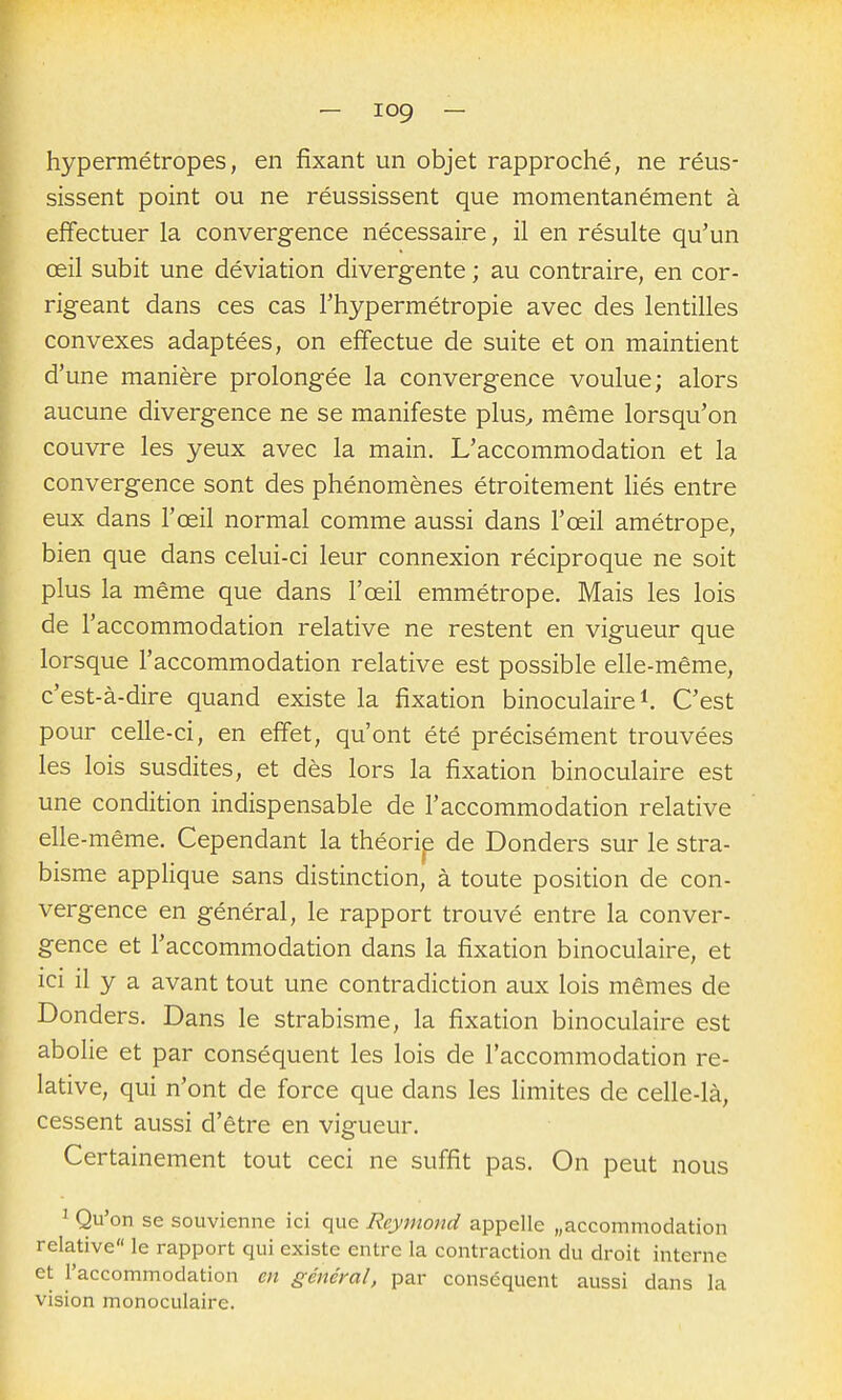 hypermétropes, en fixant un objet rapproché, ne réus- sissent point ou ne réussissent que momentanément à effectuer la convergence nécessaire, il en résulte qu'un œil subit une déviation divergente ; au contraire, en cor- rigeant dans ces cas l'hypermétropie avec des lentilles convexes adaptées, on effectue de suite et on maintient d'une manière prolongée la convergence voulue; alors aucune divergence ne se manifeste plus^ même lorsqu'on couvre les yeux avec la main. L'accommodation et la convergence sont des phénomènes étroitement liés entre eux dans l'œil normal comme aussi dans l'œil amétrope, bien que dans celui-ci leur connexion réciproque ne soit plus la même que dans l'œil emmétrope. Mais les lois de l'accommodation relative ne restent en vigueur que lorsque l'accommodation relative est possible elle-même, c'est-à-dire quand existe la fixation binoculaire i. C'est pour celle-ci, en effet, qu'ont été précisément trouvées les lois susdites, et dès lors la fixation binoculaire est une condition indispensable de l'accommodation relative elle -même. Cependant la théorip de Donders sur le stra- bisme appHque sans distinction, à toute position de con- vergence en général, le rapport trouvé entre la conver- gence et l'accommodation dans la fixation binoculaire, et ici il y a avant tout une contradiction aux lois mêmes de Donders. Dans le strabisme, la fixation binoculaire est abolie et par conséquent les lois de l'accommodation re- lative, qui n'ont de force que dans les limites de celle-là, cessent aussi d'être en vigueur. Certainement tout ceci ne suffit pas. On peut nous ^ Qu'on se souvienne ici que Reymond appelle «accommodation relative le rapport qui existe entre la contraction du droit interne et l'accommodation en général, par conséquent aussi dans la vision monoculaire.