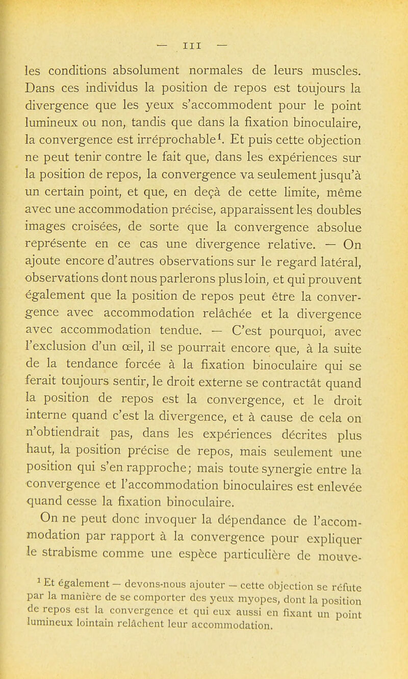 les conditions absolument normales de leurs muscles. Dans ces individus la position de repos est toujours la divergence que les yeux s'accommodent pour le point lumineux ou non, tandis que dans la fixation binoculaire, la convergence est irréprochable ^ Et puis cette objection ne peut tenir contre le fait que, dans les expériences sur la position de repos, la convergence va seulement jusqu'à un certain point, et que, en deçà de cette limite, même avec une accommodation précise, apparaissent les doubles images croisées, de sorte que la convergence absolue représente en ce cas une divergence relative. — On ajoute encore d'autres observations sur le regard latéral, observations dont nous parlerons plus loin, et qui prouvent également que la position de repos peut être la conver- gence avec accommodation relâchée et la divergence avec accommodation tendue. — C'est pourquoi, avec l'exclusion d'un œil, il se pourrait encore que, à la suite de la tendance forcée à la fixation binoculaire qui se ferait toujours sentir, le droit externe se contractât quand la position de repos est la convergence, et le droit interne quand c'est la divergence, et à cause de cela on n'obtiendrait pas, dans les expériences décrites plus haut, la position précise de repos, mais seulement une position qui s'en rapproche; mais toute synergie entre la convergence et l'accommodation binoculaires est enlevée quand cesse la fixation binoculaire. On ne peut donc invoquer la dépendance de l'accom- modation par rapport à la convergence pour expliquer le strabisme comme une espèce particulière de mouve- ^ Et également - devons-nous ajouter - cette objection se réfute par la manière de se comporter des yeux myopes, dont la position de repos est la convergence et qui eux aussi en fixant un point lumineux lointain relâchent leur accommodation.