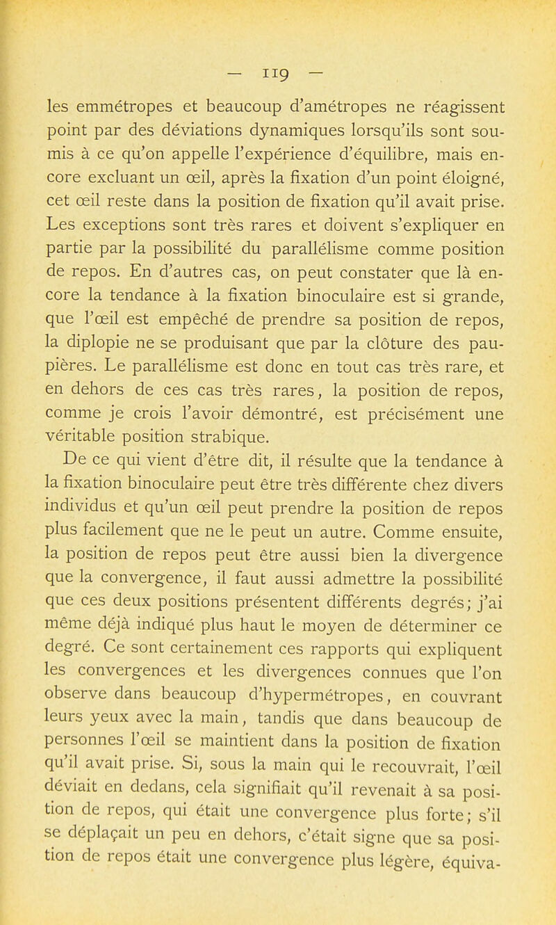 les emmétropes et beaucoup d'amétropes ne réagissent point par des déviations dynamiques lorsqu'ils sont sou- mis à ce qu'on appelle l'expérience d'équilibre, mais en- core excluant un œil, après la fixation d'un point éloigné, cet œil reste dans la position de fixation qu'il avait prise. Les exceptions sont très rares et doivent s'expliquer en partie par la possibilité du parallélisme comme position de repos. En d'autres cas, on peut constater que là en- core la tendance à la fixation binoculaire est si grande, que l'œil est empêché de prendre sa position de repos, la diplopie ne se produisant que par la clôture des pau- pières. Le parallélisme est donc en tout cas très rare, et en dehors de ces cas très rares, la position de repos, comme je crois l'avoir démontré, est précisément une véritable position strabique. De ce qui vient d'être dit, il résulte que la tendance à la fixation binoculaire peut être très diff'érente chez divers individus et qu'un œil peut prendre la position de repos plus facilement que ne le peut un autre. Comme ensuite, la position de repos peut être aussi bien la divergence que la convergence, il faut aussi admettre la possibilité que ces deux positions présentent différents degrés; j'ai même déjà indiqué plus haut le moyen de déterminer ce degré. Ce sont certainement ces rapports qui expliquent les convergences et les divergences connues que l'on observe dans beaucoup d'hypermétropes, en couvrant leurs yeux avec la main, tandis que dans beaucoup de personnes l'œil se maintient dans la position de fixation qu'il avait prise. Si, sous la main qui le recouvrait, l'œil déviait en dedans, cela signifiait qu'il revenait à sa posi- tion de repos, qui était une convergence plus forte; s'il se déplaçait un peu en dehors, c'était signe que sa posi- tion de repos était une convergence plus légère, équiva-