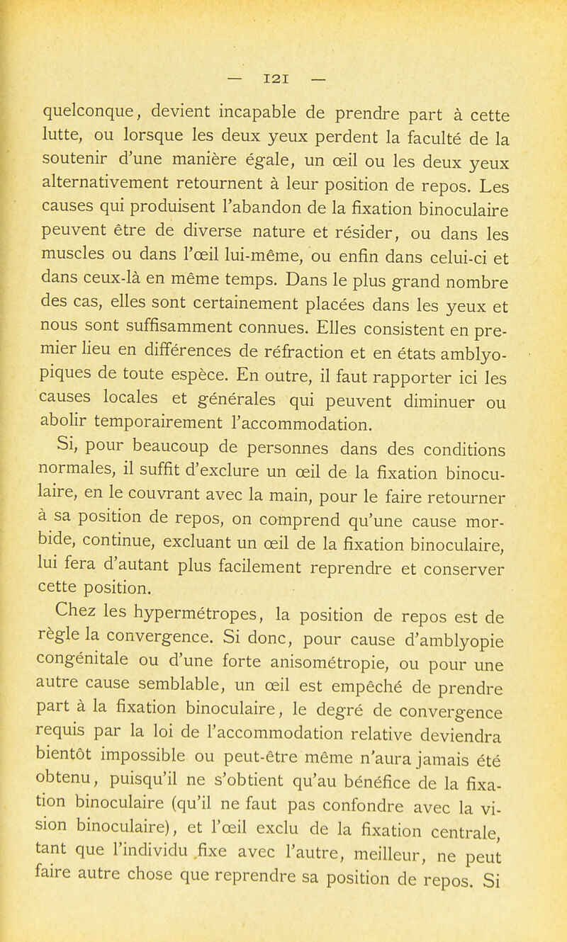 quelconque, devient incapable de prendre part à cette lutte, ou lorsque les deux yeux perdent la faculté de la soutenir d'une manière égale, un œil ou les deux yeux alternativement retournent à leur position de repos. Les causes qui produisent l'abandon de la fixation binoculaire peuvent être de diverse nature et résider, ou dans les muscles ou dans l'œil lui-même, ou enfin dans celui-ci et dans ceux-là en même temps. Dans le plus grand nombre des cas, elles sont certainement placées dans les yeux et nous sont suffisamment connues. Elles consistent en pre- mier lieu en différences de réfraction et en états amblyo- piques de toute espèce. En outre, il faut rapporter ici les causes locales et générales qui peuvent diminuer ou abolir temporairement l'accommodation. Si, pour beaucoup de personnes dans des conditions normales, il suffit d'exclure un œil de la fixation binocu- laire, en le couvrant avec la main, pour le faire retourner à sa position de repos, on comprend qu'une cause mor- bide, continue, excluant un œil de la fixation binoculaire, lui fera d'autant plus facilement reprendre et conserver cette position. Chez les hypermétropes, la position de repos est de règle la convergence. Si donc, pour cause d'amblyopie congénitale ou d'une forte anisométropie, ou pour une autre cause semblable, un œil est empêché de prendre part à la fixation binoculaire, le degré de convergence requis par la loi de l'accommodation relative deviendra bientôt impossible ou peut-être même n'aura jamais été obtenu, puisqu'il ne s'obtient qu'au bénéfice de la fixa- tion binoculaire (qu'il ne faut pas confondre avec la vi- sion binoculaire), et l'œil exclu de la fixation centrale, tant que l'individu fixe avec l'autre, meilleur, ne peut faire autre chose que reprendre sa position de repos. Si