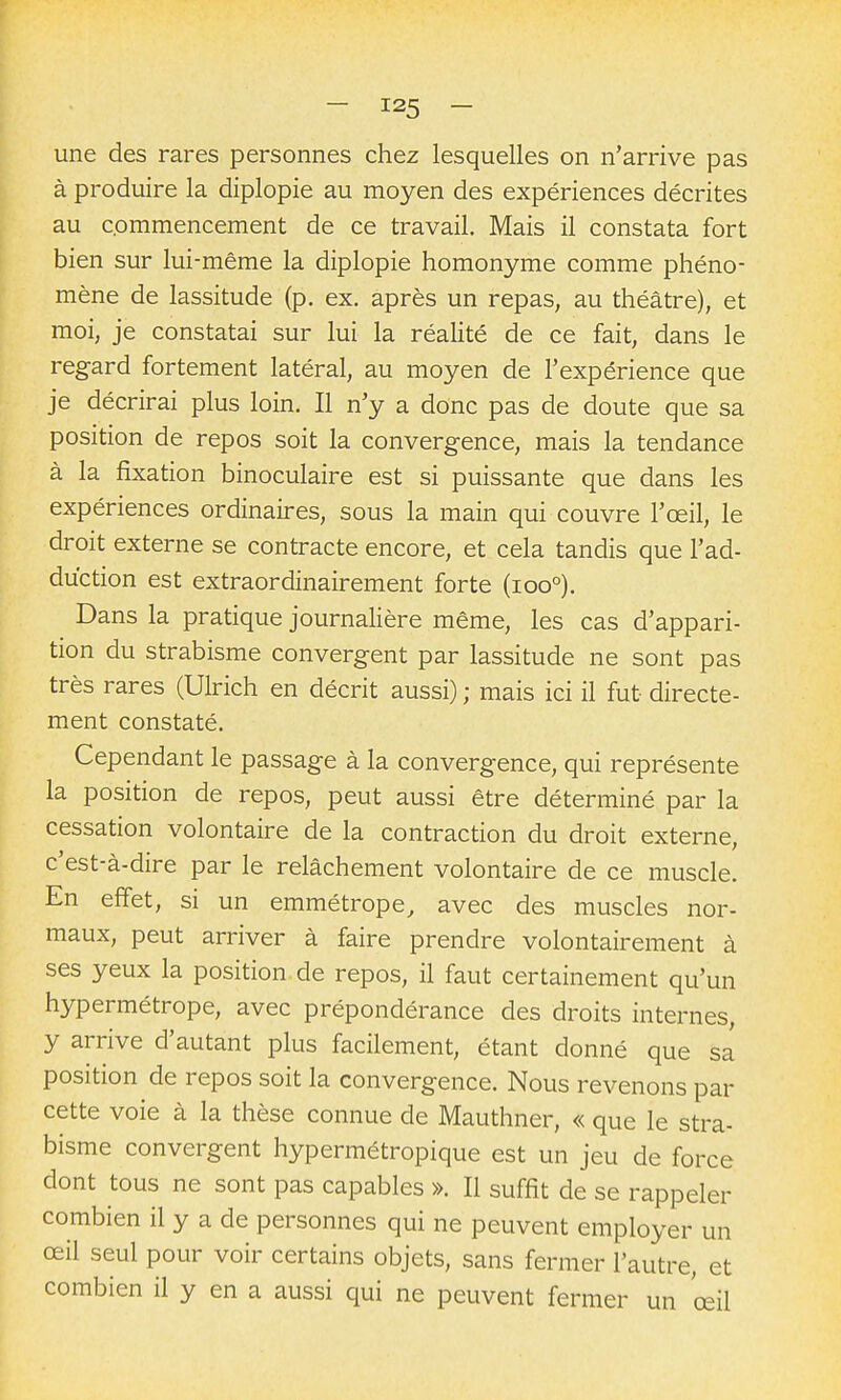 une des rares personnes chez lesquelles on n'arrive pas à produire la diplopie au moyen des expériences décrites au commencement de ce travail. Mais il constata fort bien sur lui-même la diplopie homonyme comme phéno- mène de lassitude (p. ex. après un repas, au théâtre), et moi, je constatai sur lui la réaUté de ce fait, dans le reg-ard fortement latéral, au moyen de l'expérience que je décrirai plus loin. Il n'y a donc pas de doute que sa position de repos soit la convergence, mais la tendance à la fixation binoculaire est si puissante que dans les expériences ordinaires, sous la main qui couvre l'œil, le droit externe se contracte encore, et cela tandis que l'ad- duction est extraordinairement forte (ioo°). Dans la pratique journalière même, les cas d'appari- tion du strabisme convergent par lassitude ne sont pas très rares (Ulrich en décrit aussi) ; mais ici il fut directe- ment constaté. Cependant le passage à la convergence, qui représente la position de repos, peut aussi être déterminé par la cessation volontaire de la contraction du droit externe, c'est-à-dire par le relâchement volontaire de ce muscle. En effet, si un emmétrope, avec des muscles nor- maux, peut arriver à faire prendre volontairement à ses yeux la position de repos, il faut certainement qu'un hypermétrope, avec prépondérance des droits internes, y arrive d'autant plus facilement, étant donné que sa position de repos soit la convergence. Nous revenons par cette voie à la thèse connue de Mauthner, « que le stra- bisme convergent hypermétropique est un jeu de force dont tous ne sont pas capables ». Il suffit de se rappeler combien il y a de personnes qui ne peuvent employer un œil seul pour voir certains objets, sans fermer l'autre, et combien il y en a aussi qui ne peuvent fermer un œil