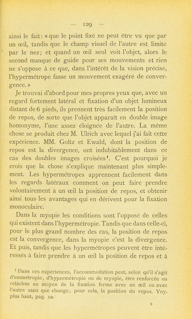 ainsi le fait : « que le point fixé ne peut être vu que par un œil, tandis que le champ visuel de l'autre est. limité par le nez; et quand un œil seul voit l'objet, alors le second manque de guide pour ses mouvements et rien ne s'oppose à ce que, dans l'intérêt de la vision précise, l'hypermétrope fasse un mouvement exagéré de conver- gence. » Je trouvai d'abord pour mes propres yeux que, avec un regard fortement latéral et fixation d'un objet lumineux distant de 6 pieds, ils prennent très facilement la position de repos, de sorte que l'objet apparaît en double image homonyme, l'une assez éloignée de l'autre. La même chose se produit chez M. Ulrich avec lequel j'ai fait cette expérience. MM. Goltz et Ewald, dont la position de repos est la divergence, ont indubitablement dans ce cas des doubles images croisées ^ C'est pourquoi je crois que la chose s'explique maintenant plus simple- ment. Les hypermétropes apprennent facilement dans les regards latéraux comment on peut faire prendre volontairement à un œil la position de repos, et obtenir ainsi tous les avantages qui en dérivent pour la fixation monoculaire. Dans la myopie les conditions sont l'opposé de celles qui existent dans l'hypermétropie. Tandis que dans celle-ci, pour le plus grand nombre des cas, la position de repos est la convergence, dans la myopie c'est la divergence. Et puis, tandis que les hypermétropes peuvent être inté- ressés à faire prendre à un œil la position de repos et à ^ Dans ces expériences, l'accommodation peut, selon qu'il s'agit d'emmétropie, d'hypermétropie ou de myopie, être renforcée ou relâchée au moyen de la fixation forme avec un œil ou avec l'autre sans que change, pour cela, la position du repos. Voy* plus haut, pag. 12. • .9