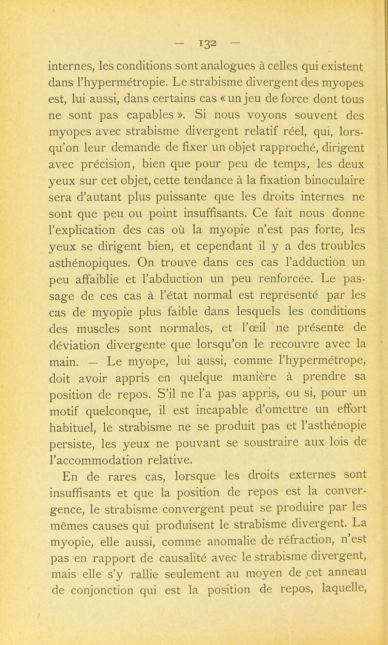 internes, les conditions sont analogues à celles qui existent dans l'hypermétropie. Le strabisme divergent des myopes est, lui aussi, dans certains cas «un jeu de force dont tous ne sont pas capables ». Si nous voyons souvent des myopes avec strabisme divergent relatif réel, qui, lors- qu'on leur demande de fixer un objet rapproché, dirigent avec précision, bien que pour peu de temps, les deux yeux sur cet objet, cette tendance à la fixation binoculaire sera d'autant plus puissante que les droits internes ne sont que peu ou point insuffisants. Ce fait nous donne l'explication des cas où la myopie n'est pas forte, les yeux se dirigent bien, et cependant il y a des troubles asthénopiques. On trouve dans ces cas l'adduction un peu affaiblie et l'abduction un peu renforcée. Le pas- sage de ces cas à l'état normal est représenté par les cas de myopie plus faible dans lesquels les conditions des muscles sont normales, et l'œil ne présente de déviation divergente que lorsqu'on le recouvre avec la main. — Le myope, lui aussi, comme l'hypermétrope, doit avoir appris en quelque manière à prendre sa position de repos. S'il ne l'a pas appris, ou si, pour un motif quelconque, il est incapable d'omettre un effort habituel, le strabisme ne se produit pas et l'asthénopie persiste, les yeux ne pouvant se soustraire aux lois de l'accommodation relative. En de rares cas, lorsque les droits externes sont insuffisants et que la position de repos est la conver- gence, le strabisme convergent peut se produire par les mêmes causes qui produisent le strabisme divergent. La myopie, elle aussi, comme anomalie de réfraction, n'est pas en rapport de causalité avec le strabisme divergent, mais elle s'y rallie seulement au moyen de cet anneau de conjonction qui est la position de repos, laquelle.