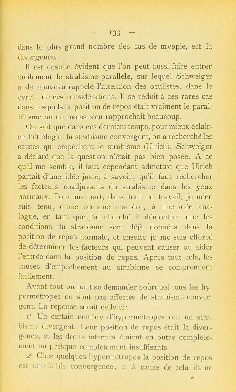 dans le plus grand nombre des cas de myopie, est la divergence. Il est ensuite évident que l'on peut aussi faire entrer facilement le strabisme parallèle, sur lequel Schweiger a de nouveau rappelé l'attention des oculistes, dans le cercle de ces considérations. Il se réduit à ces rares cas dans lesquels la position de repos était vraiment le paral- lélisme ou du moins s'en rapprochait beaucoup. On sait que dans ces derniers temps, pour mieux éclair- cir l'étiologie du strabisme convergent, on a recherché les causes qui empêchent le strabisme (Ulrich). Schweiger a déclaré que la question n'était pas bien posée. A ce qu'il me semble, il faut cependant admettre que Ulrich partait d'une idée juste, à savoir, qu'il faut rechercher les facteurs coadjuvants du strabisme dans les yeux normaux. Pour ma part, dans tout ce travail, je m'en suis tenu, d'une certaine manière, à une idée ana- logue, en tant que j'ai cherché à démontrer que les conditions du strabisme sont déjà données dans la position de repos normale, et ensuite je me suis efforcé de déterminer les facteurs qui peuvent causer ou aider l'entrée dans la position de repos. Après tout cela, les causes d'empêchement au strabisme se comprennent facilement. Avant tout on peut se demander pourquoi tous les hy- permétropes ne sont pas affectés de strabisme conver- gent. La réponse serait celle-ci : 1° Un certain nombre d'hypermétropes ont un stra- bisme divergent. Leur position de repos était la diver- gence, et les droits internes étaient en outre complète- ment ou presque complètement insuffisants. 2° Chez quelques hypermétropes la position de repos est une faible convergence, et à cause de cela ils ne