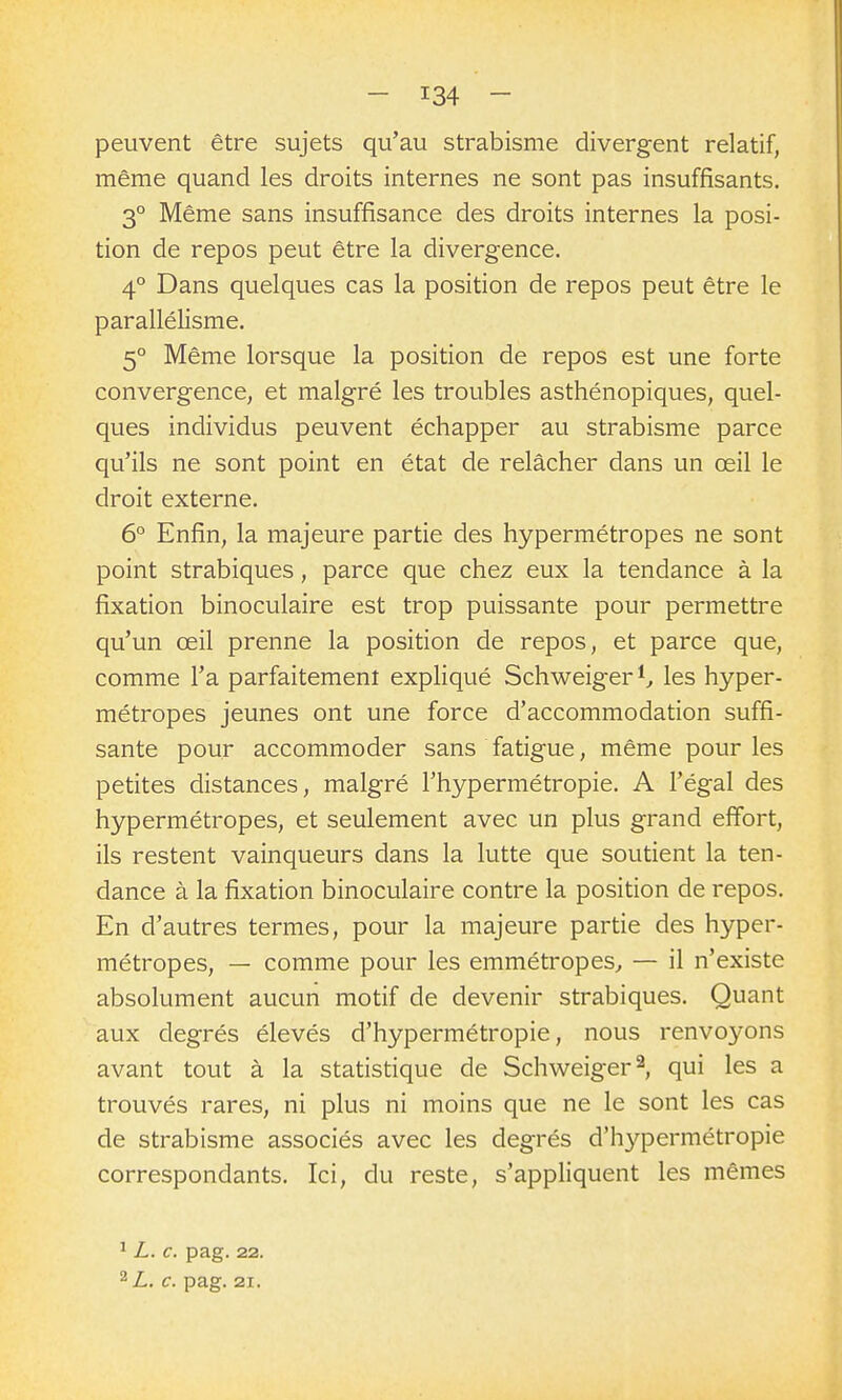 peuvent être sujets qu'au strabisme divergent relatif, même quand les droits internes ne sont pas insuffisants. 3° Même sans insuffisance des droits internes la posi- tion de repos peut être la divergence. 4° Dans quelques cas la position de repos peut être le parallélisme. 5° Même lorsque la position de repos est une forte convergence, et malgré les troubles asthénopiques, quel- ques individus peuvent échapper au strabisme parce qu'ils ne sont point en état de relâcher dans un œil le droit externe. 6° Enfin, la majeure partie des hypermétropes ne sont point strabiques, parce que chez eux la tendance à la fixation binoculaire est trop puissante pour permettre qu'un œil prenne la position de repos, et parce que, comme l'a parfaitement expliqué Schweiger*^ les hyper- métropes jeunes ont une force d'accommodation suffi- sante pour accommoder sans fatigue, même pour les petites distances, malgré l'hypermétropie. A l'égal des hypermétropes, et seulement avec un plus grand effort, ils restent vainqueurs dans la lutte que soutient la ten- dance à la fixation binoculaire contre la position de repos. En d'autres termes, pour la majeure partie des hyper- métropes, — comme pour les emmétropes^ — il n'existe absolument aucun motif de devenir strabiques. Quant aux degrés élevés d'hypermétropie, nous renvoyons avant tout à la statistique de Schweiger^ qui les a trouvés rares, ni plus ni moins que ne le sont les cas de strabisme associés avec les degrés d'hypermétropie correspondants. Ici, du reste, s'appliquent les mêmes ^ L. c. pag. 22. ^L. c. pag. 21.