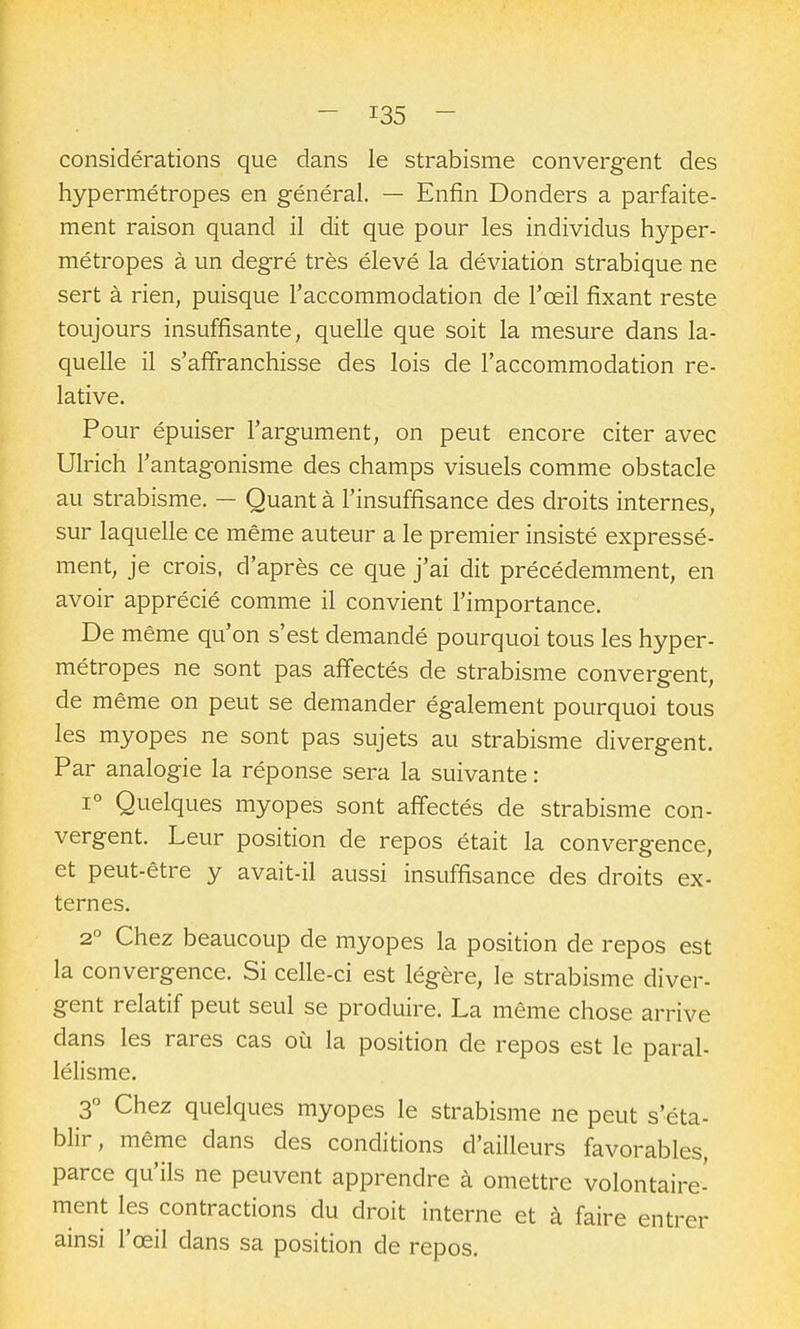 considérations que dans le strabisme convergent des hypermétropes en général. — Enfin Donders a parfaite- ment raison quand il dit que pour les individus hyper- métropes à un degré très élevé la déviation strabique ne sert à rien, puisque l'accommodation de l'œil fixant reste toujours insuffisante, quelle que soit la mesure dans la- quelle il s'affranchisse des lois de l'accommodation re- lative. Pour épuiser l'argument, on peut encore citer avec Ulrich l'antagonisme des champs visuels comme obstacle au strabisme. — Quant à l'insuffisance des droits internes, sur laquelle ce même auteur a le premier insisté expressé- ment, je crois, d'après ce que j'ai dit précédemment, en avoir apprécié comme il convient l'importance. De même qu'on s'est demandé pourquoi tous les hyper- métropes ne sont pas affectés de strabisme convergent, de même on peut se demander également pourquoi tous les myopes ne sont pas sujets au strabisme divergent. Par analogie la réponse sera la suivante : 1° Quelques myopes sont affectés de strabisme con- vergent. Leur position de repos était la convergence, et peut-être y avait-il aussi insuffisance des droits ex- ternes. 2° Chez beaucoup de myopes la position de repos est la convergence. Si celle-ci est légère, le strabisme diver- gent relatif peut seul se produire. La même chose arrive dans les rares cas où la position de repos est le paral- lélisme. 3° Chez quelques myopes le strabisme ne peut s'éta- blir, même dans des conditions d'ailleurs favorables, parce qu'ils ne peuvent apprendre à omettre volontaire- ment les contractions du droit interne et à faire entrer ainsi l'œil dans sa position de repos.