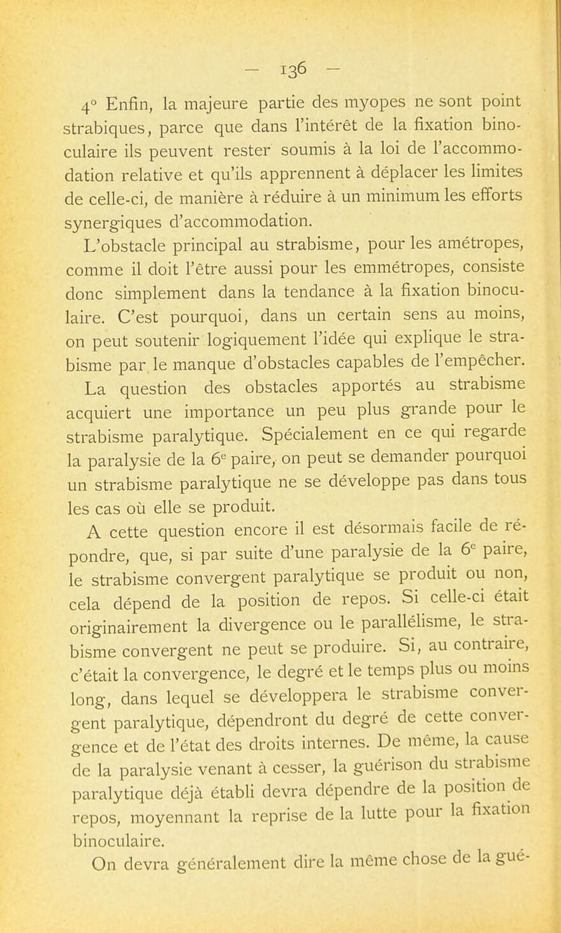 4° Enfin, la majeure partie des myopes ne sont point strabiques, parce que dans l'intérêt de la fixation bino- culaire ils peuvent rester soumis à la loi de l'accommo- dation relative et qu'ils apprennent à déplacer les limites de celle-ci, de manière à réduire à un minimum les efforts synergiques d'accommodation. L'obstacle principal au strabisme, pour les amétropes, comme il doit l'être aussi pour les emmétropes, consiste donc simplement dans la tendance à la fixation binocu- laire. C'est pourquoi, dans un certain sens au moins, on peut soutenir logiquement l'idée qui explique le stra- bisme par, le manque d'obstacles capables de l'empêcher. La question des obstacles apportés au strabisme acquiert une importance un peu plus grande pour le strabisme paralytique. Spécialement en ce qui regarde la paralysie de la ô'^ paire, on peut se demander pourquoi un strabisme paralytique ne se développe pas dans tous les cas où elle se produit. A cette question encore il est désormais facile de ré- pondre, que, si par suite d'une paralysie de la 6^ paire, le strabisme convergent paralytique se produit ou non, cela dépend de la position de repos. Si celle-ci était originairement la divergence ou le parallélisme, le stra- bisme convergent ne peut se produire. Si, au contraire, c'était la convergence, le degré et le temps plus ou moins long, dans lequel se développera le strabisme conver- gent paralytique, dépendront du degré de cette conver- gence et de l'état des droits internes. De même, la cause de la paralysie venant à cesser, la guérison du strabisme paralytique déjà établi devra dépendre de la position de repos, moyennant la reprise de la lutte pour la fixation binoculaire. On devra généralement dire la même chose de la gué-