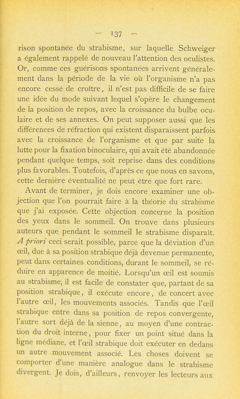 rison spontanée du strabisme, sur laquelle Schweiger a également rappelé de nouveau l'attention des oculistes. Or, comme ces guérisbns spontanées arrivent générale- ment dans la période de la vie où l'organisme n'a pas encore cessé de croître, il n'est pas difficile de se faire une idée du mode suivant lequel s'opère le changement de la position de repos, avec la croissance du bulbe ocu- laire et de ses annexes. On peut supposer aussi que les différences de réfraction qui existent disparaissent parfois avec la croissance de l'organisme et que par suite la lutte pour la fixation binoculaire, qui avait été abandonnée pendant quelque temps, soit reprise dans des conditions plus favorables. Toutefois, d'après ce que nous en savons, cette dernière éventualité ne peut être que fort rare. Avant de terminer, je dois encore examiner une ob- jection que l'on pourrait faire à la théorie du strabisme que j'ai exposée. Cette objection concerne la position des yeux dans le sommeil. On trouve dans plusieurs auteurs que pendant le sommeil le strabisme disparaît. A priori ceci serait possible, parce que la déviation d'un œil, due à sa position strabique déjà devenue permanente, peut dans certaines conditions, durant le sommeil, se ré- duire en apparence de moitié. Lorsqu'un œil est soumis au strabisme, il est facile de constater que, partant de sa position strabique, il exécute encore, de concert avec l'autre œil, les mouvements associés. Tandis que l'œil strabique entre dans sa position de repos convergente, l'autre sort déjà de la sienne, au moyen d'une contrac- tion du droit interne, pour fixer un point situé dans la ligne médiane, et l'œil strabique doit exécuter en dedans un autre mouvement associé. Les choses doivent se comporter d'une manière analogue dans le strabisme divergent. Je dois, d'ailleurs, renvoyer les lecteurs aux