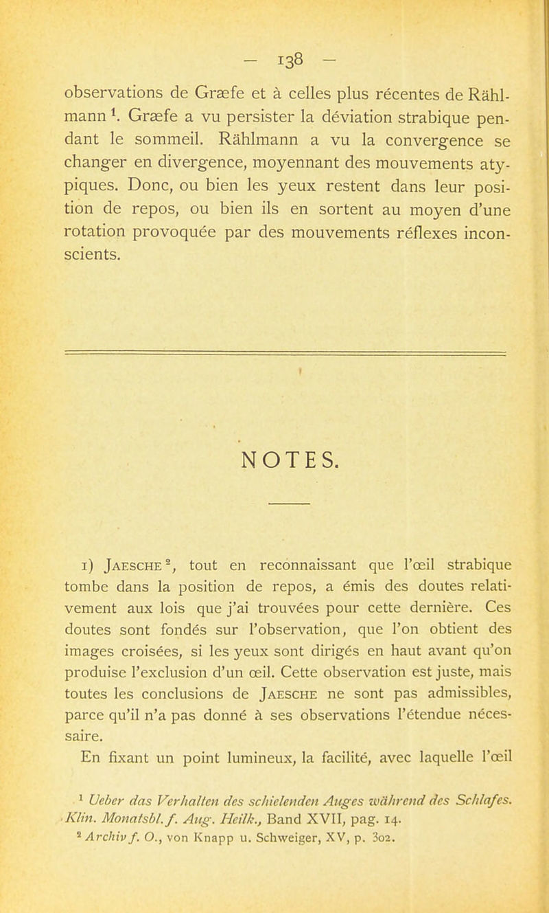 observations de Graefe et à celles plus récentes de Rahl- mann ^ Grsefe a vu persister la déviation strabique pen- dant le sommeil. Rahlmann a vu la convergence se changer en divergence, moyennant des mouvements aty- piques. Donc, ou bien les yeux restent dans leur posi- tion de repos, ou bien ils en sortent au moyen d'une rotation provoquée par des mouvements réflexes incon- scients. NOTES. i) Jaesche-, tout en reconnaissant que l'œil strabique tombe dans la position de repos, a émis des doutes relati- vement aux lois que j'ai trouvées pour cette dernière. Ces doutes sont fondés sur l'observation, que l'on obtient des images croisées, si les yeux sont dirigés en haut avant qu'on produise l'exclusion d'un œil. Cette observation est juste, mais toutes les conclusions de Jaesche ne sont pas admissibles, parce qu'il n'a pas donné à ses observations l'étendue néces- saire. En fixant un point lumineux, la facilité, avec laquelle l'œil 1 Ueber das Verhallen des schielendcn Auges wâhrcnd des Schlafes. ■ Klin. Monatsbl.f. Aiig. Heilh., Band XVII, pag. 14. * Archiv f. O., von Knapp u. Schweiger, XV, p. 3o2.