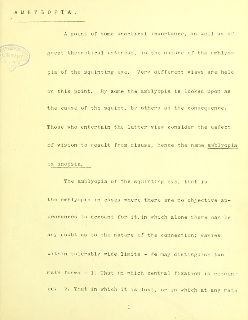 AMBYLOPIA. A point of some practical importance, as well as of great theoretical interest, is the nature of the amblyo- pia of the squinting eye. Very different views are held on this point. By some the amblyopia is looked upon as the cause of the squint, by others as the consequence. Those who entertain the latter view consider the defect of vision to result from disuse, hence the name amblyopia ex anopsia. The amblyopia of the squinting eye, that is the amblyopia in cases where there are no objective ap- pearances to account for it,in which alone there can be any doubt as to the nature of the connection; varies within tolerably wide limits - We may distinguish two main forms - 1. That m which central fixation is retain- ed. 2. That in which it is lost, or in which at any rate 1