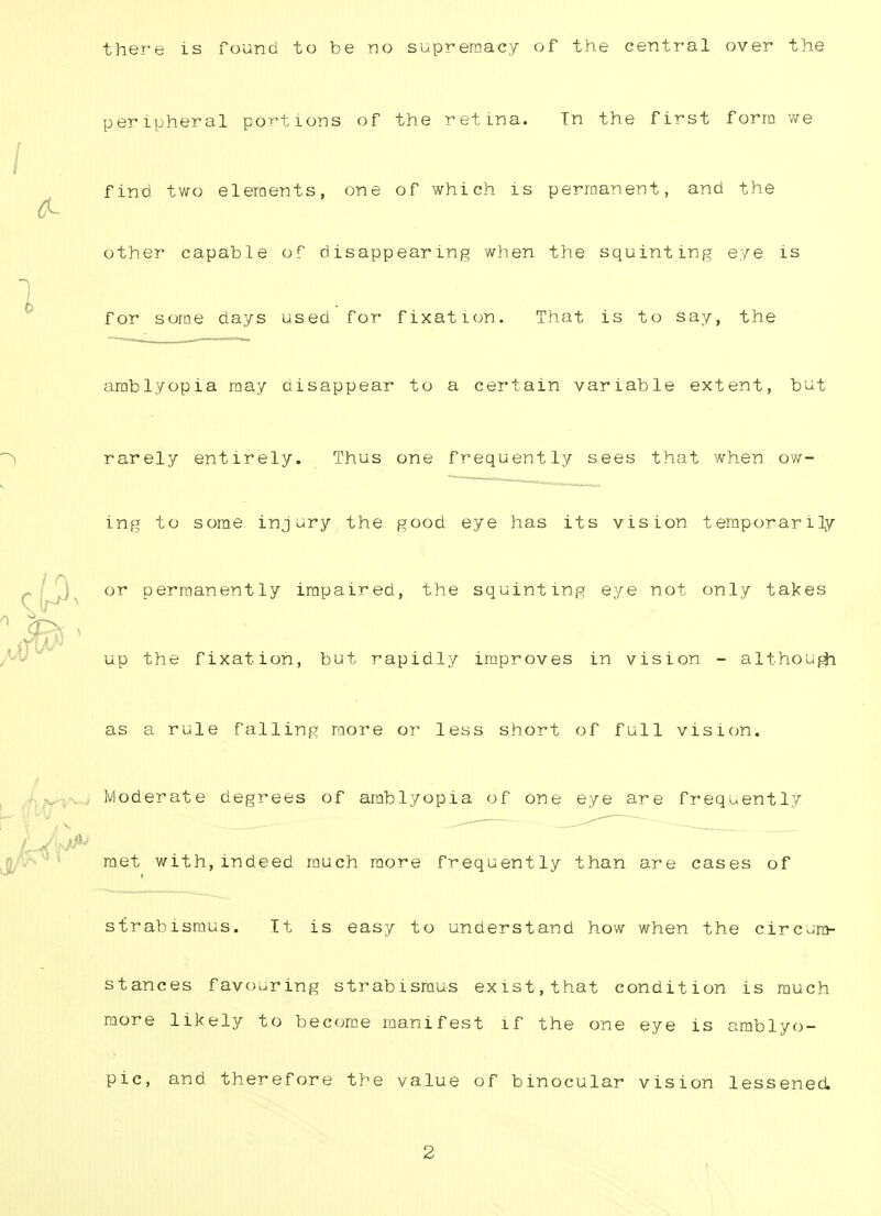 there is found to be no supremacy of the central over the peripheral portions of the retina. Tn the first form we find two elements, one of which is permanent, and the other capable of disappearing when the squinting eye is for some days used for fixation. That is to say, the amblyopia may disappear to a certain variable extent, but rarely entirely. Thus one frequently sees that when ow- ing to some injury the good eye has its vision temporarily or permanently impaired, the squinting eye not only takes up the fixation, but rapidly improves in vision - although as a rule falling more or less short of full vision. Moderate degrees of amblyopia of one eye are frequently met with,indeed much more frequently than are cases of strabismus. It is easy to understand how when the circum- stances favouring strabismus exist,that condition is much more likely to become manifest if the one eye is amblyo- pic, and therefore the value of binocular vision lessened. 2