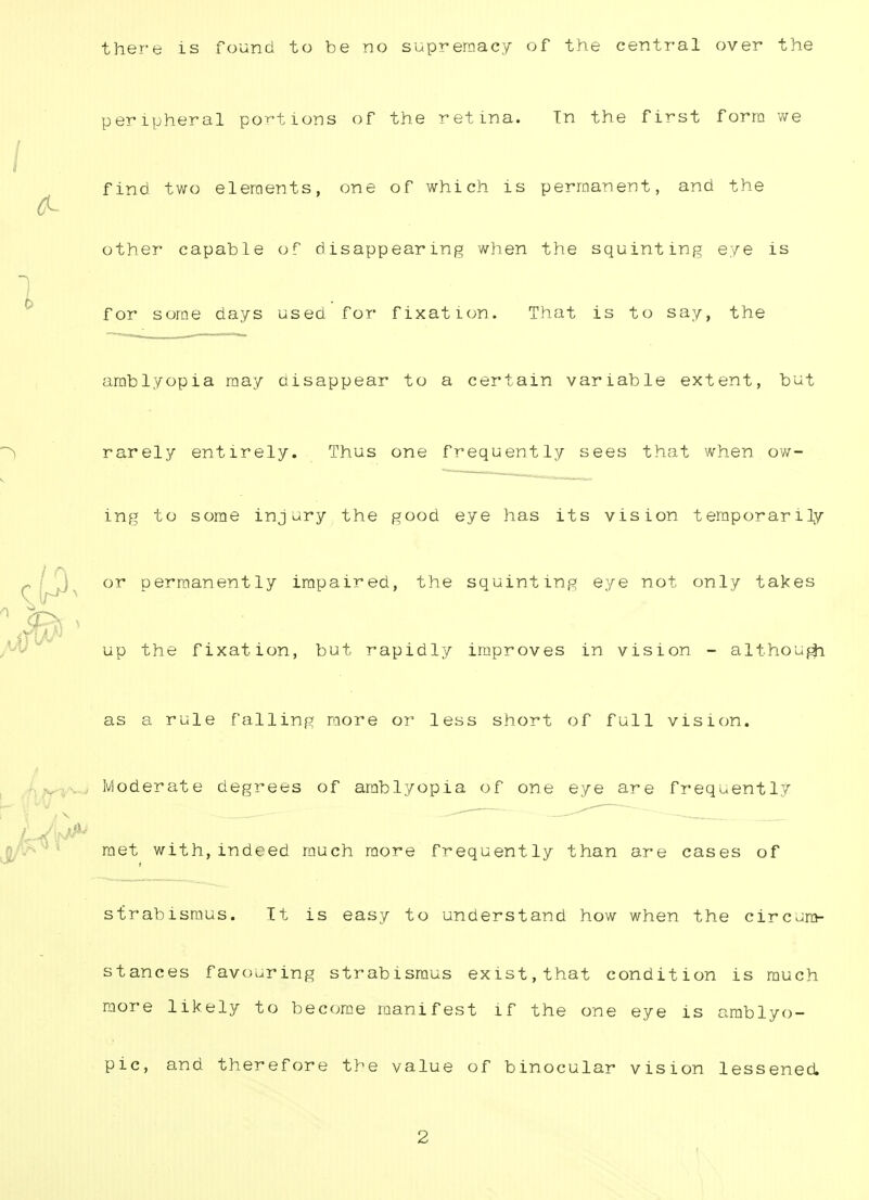 there is found to be no supremacy of the central over the peripheral portions of the retina. Tn the first form we find two elements, one of which is permanent, and the other capable of disappearing when the squinting eye is for some days used for fixation. That is to say, the amblyopia may disappear to a certain variable extent, but rarely entirely. Thus one frequently sees that when ow- ing to some injury the good eye has its vision temporarily or permanently impaired, the squinting eye not only takes up the fixation, but rapidly improves in vision - although as a rule falling more or less short of full vision. Moderate degrees of amblyopia of one eye are frequently met with,indeed much more frequently than are cases of strabismus. It is easy to understand how when the circum- stances favouring strabismus exist,that condition is much more likely to become manifest if the one eye is amblyo- pic, and therefore the value of binocular vision lessened. 2
