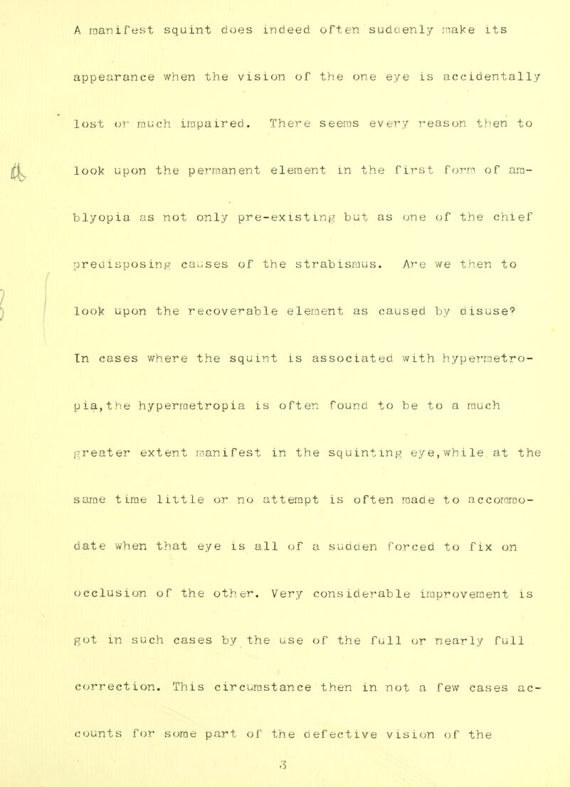 A manifest squint does indeed often sudcienly make its appearance when the vision of the one eye is accidentally lost or much impaired. There seems every reason then to look upon the permanent element in the first form of am- blyopia as not only pre-existing but as one of the chief predisposing causes of the strabismus. Are we then to look upon the recoverable element as caused by disuse? In cases where the squint is associated with hypermetro- pic, the hyperraetropia is often found to be to a much greater extent manifest in the squinting eye,while at the same time little or no attempt is often made to accommo- date when that eye is all of a sudcien forced to fix on occlusion of the other. Very considerable improvement is got in such cases by the use of the full or nearly full correction. This circumstance then in not a few cases ac- counts for some part of the defective vision of the .'3