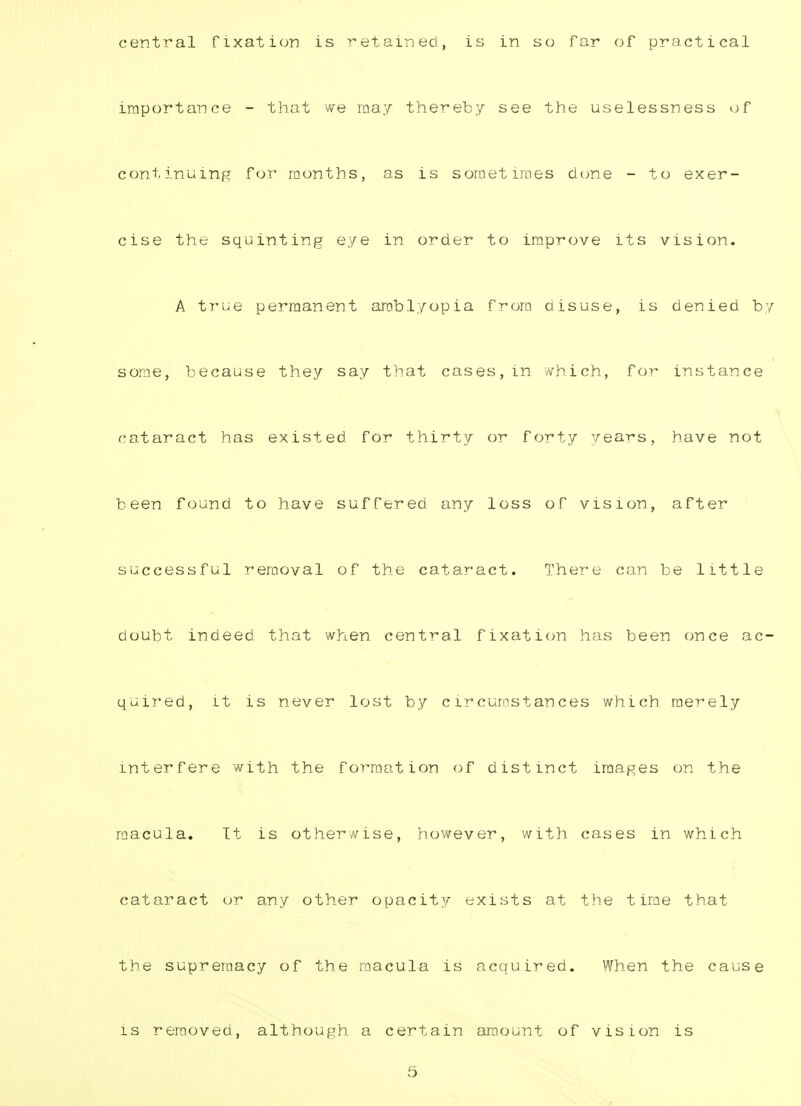 importance - that we may thereby see the uselessness of continuing for months, as is sometimes done - to exer- cise the squinting eye in order to improve its vision. A true permanent amblyopia from disuse, is denied by some, because they say that cases,in which, for instance cataract has existed for thirty or forty years, have not been found to have suffered any loss of vision, after successful removal of the cataract. There can be little doubt indeed that when central fixation has been once ac- quired, it is never lost by circumstances which merely interfere with the formation of distinct images on the macula. It is otherwise, however, with cases in which cataract or any other opacity exists at the time that the supremacy of the macula is acquired. When the cause is removed, although a certain amount of vision is 5