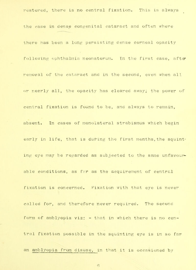 restored, there is no central fixation. This is always the case in dense congenital cataract and often where there has been a long persisting dense corneal opacity following ophthalmia neonatorum. In the first case, afta* removal of the cataract and in the second, even when all or nearly all, the opacity has cleared away; the power of central fixation is found to be, and always to remain, absent. In cases of raonoiateral strabismus which begin early in life, that is during the first months,the squint ing eye may be regarded as subjected to the same unfavour- able conditions, as far as the acquirement of central fixation is concerned. Fixation with that eye is never called for, and therefore never required. The second form of amblyopia viz: - that in which there is no cen- tral fixation possible in the squinting eye is in so far an amblyopia from disuse, in that it is occasioned by