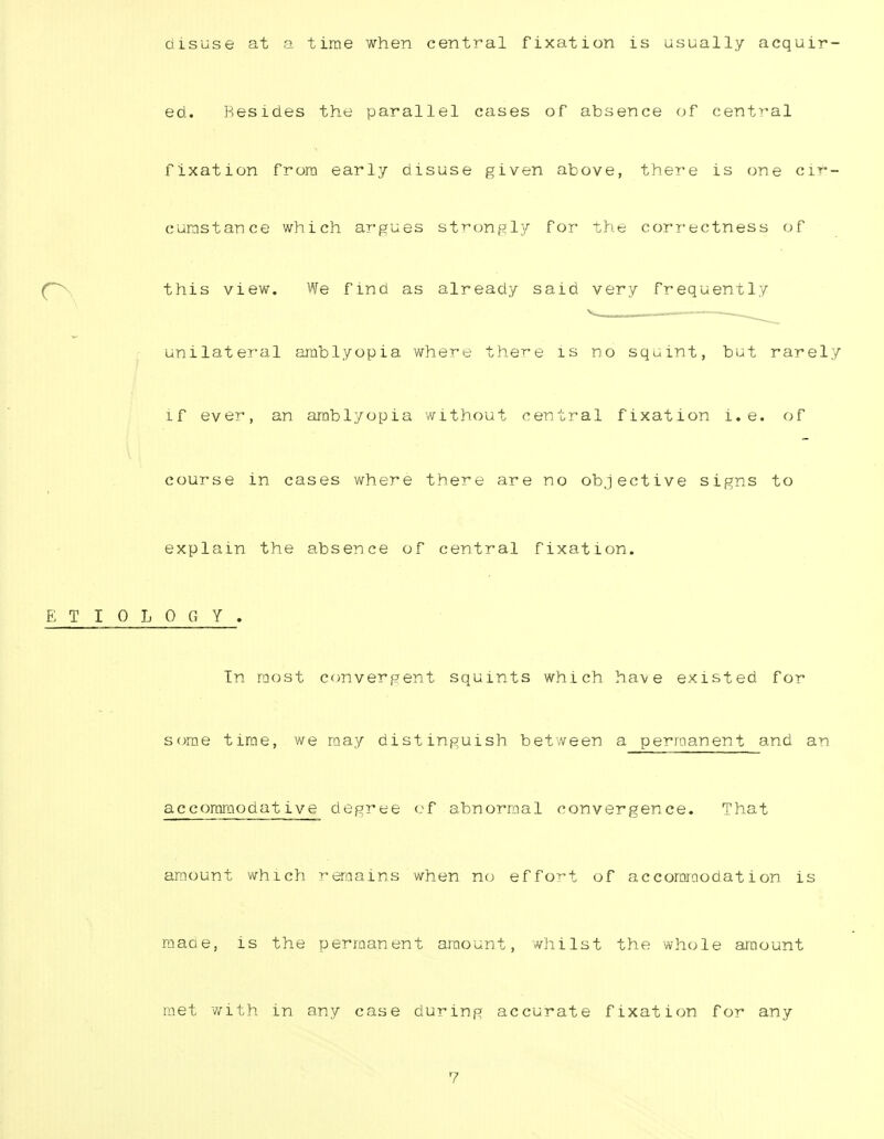 disuse at a time when central fixation is usually acquir- ed. Besides the parallel cases of absence of central fixation from early disuse given above, there is one cir- cumstance which argues strongly for the correctness of this view. We find as already said very frequently unilateral amblyopia where there is no squint, but rarely if ever, an amblyopia without central fixation i.e. of course in cases where there are no objective signs to explain the absence of central fixation. ETIOLOGY. Tn most convergent squints which have existed for some time, we may distinguish between a permanent and an accoromodative degree of abnormal convergence. That amount which remains when no effort of accommodation is made, is the permanent amount, whilst the whole amount met with in any case during accurate fixation for any