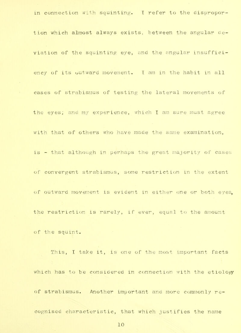 in connection with squinting. T refer to the dispropor- tion which almost always exists, between, the angular de- viation of the squinting eye, and the angular insuffici- ency of its outward movement. T ara in the habit in all cases of strabismus of testing the lateral movements of the eyes; and my experience, which I am sure must agree with that of others who have made the same examination, is - that although in perhaps the great majority of cases of convergent strabismus, some restriction in the extent of outward movement is evident in either one or both eyes, the restriction is rarely, if ever, equal to the amount of the squint. This, I take it, is one of the most important facts which has to be considered in connection with the etiology of strabismus. Another important and more commonly re- cognised characteristic, that which justifies the name 10