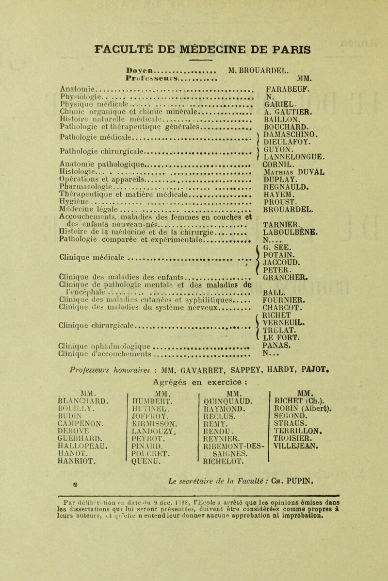 FACULTÉ DE MÉDECINE DE PARIS Doyen , Professeurs. M. BROUARDEL. MM. Anntnmie FARABEUF. Physiologie , N. Physique médicale GARIEL. Chimie organique, et chimie minérale A. GAUTIER. Histoire naturelle médicale BAILLON. Pathologie et thérapeutique générales BOUCHARD. Pathologie médicale j ^JEAFOY^ Pathologie chirurgicale j ^JON.^^ Anatomie pathologique CORNIL. Histologie Mathias DUVAL Opérations et appareils DUPLAY. Pharmacologie REGNAULD. Thérapeutique et matière médicale HAYEM. Hygiène PROUST. Médecine légale BROUARDEL. Accouchements, maladies des femmes en couches et des enfants nouveau-nés TARNIER. Histoire de la médecine et de la chirurgie LABOULBÈNE. Pathologie comparée et expérimentale N.... !G. SEE. Euh. PETER. Clinique des maladies des entants GRANCHER. Clinique de pathologie mentale et des maladies de l'encéphale BALL. Clinique des maladies cutanées et syphilitiques FOURNIER. Clinique des maladies du système nerveux CHARCOT. !R1CHET Int. LAI. LE FORT. Clinique ophtalmologique PANAS. Clinique d'accouchements,, N... Professeurs honoraires : MM. GAVARRET, SAPPEY, HARDY, PAJOT, Agrégés en exercice : MM. BLANCHARD. BOIll.LY. BUDIN CA.MPENON. DEBOYE GUEBHARD. HALI.UPEAU. HANOT. HANRIOT. MM. HUMBERT. III TIN EL. JOiïiïltOY. K1RMISS0N. LANDOUZY. PEYItOT. PINARD. POICI1ET. QUENU. MM. QUINQUAUD. RAYMOND. RECLUS. RE.MY. RENDU. REYNIER. R1B EM ONT-DES - SAIGNES. R1CHELOT. MM. RICHET (Ch.). ROBIN (Albert). SECOND. STRAUS. TERRILLON. TROISIER. VILLEJEAN. Le secrétaire de la Faculté : Ch. PUPIN. Par <lélib -1- ■ tiou en diite <Im 9 dcc. 1*98, l'Ecole a arrêté que les opinions émises dans les dissertations qui lui s»ront présentées, doivent être considérées comme propres à leurs auteurs, <t qu'elle n entend leur donner aucune approbation ni improbatlon.