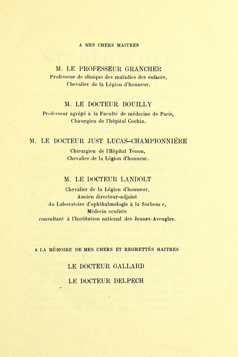 A MES CHERS MAITRES M. LE PROFESSEUR GRANCHER Professeur de elinique des maladies des enfants, Chevalier de la Légion d'honneur. M. LE DOCTEUR BOUILLY Professeur agrégé à la Faculté de médecine de Paris, Chirurgien de l'hôpital Cochin. M. LE DOCTEUR JUST LUCAS-CHAMPIONNIÈRE Chirurgien de l'Hôpital Tenon, Chevalier de la Légion d'honneur. M. LE DOCTEUR LANDOLT Chevalier de la Légion d'honneur, Ancien directeur-adjoint du Laboratoire d'ophthalmologie à la Sorboni e, Médecin oculiste consultant à l'Institution national des Jeunes-Aveugles. A. LA MÉMOIRE DE MES CHERS ET REGRETTÉS MAITRES LE DOCTEUR GALLARD LE DOCTEUR DELPECH