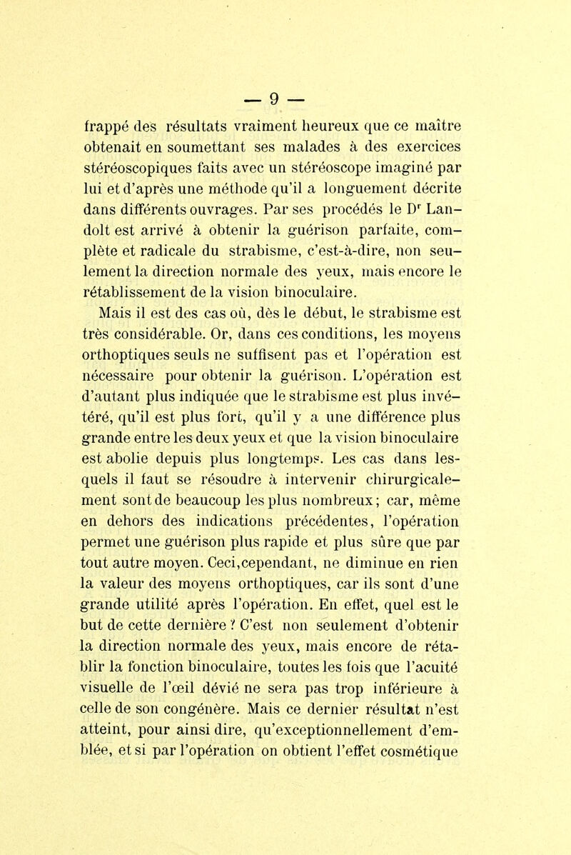 frappé des résultats vraiment heureux que ce maître obtenait en soumettant ses malades à des exercices stéréoscopiques faits avec un stéréoscope imaginé par lui et d'après une méthode qu'il a longuement décrite dans différents ouvrages. Par ses procédés le Dr Lan- dolt est arrivé à obtenir la guérison parfaite, com- plète et radicale du strabisme, c'est-à-dire, non seu- lement la direction normale des yeux, mais encore le rétablissement de la vision binoculaire. Mais il est des cas où, dès le début, le strabisme est très considérable. Or, dans ces conditions, les moyens orthoptiques seuls ne suffisent pas et l'opération est nécessaire pour obtenir la guérison. L'opération est d'autant plus indiquée que le strabisme est plus invé- téré, qu'il est plus fort, qu'il y a une différence plus grande entre les deux yeux et que la vision binoculaire est abolie depuis plus longtemps. Les cas dans les- quels il faut se résoudre à intervenir chirurgicale- ment sont de beaucoup les plus nombreux ; car, même en dehors des indications précédentes, l'opération permet une guérison plus rapide et plus sûre que par tout autre moyen. Ceci,cependant, ne diminue en rien la valeur des moyens orthoptiques, car ils sont d'une grande utilité après l'opération. En effet, quel est le but de cette dernière i C'est non seulement d'obtenir la direction normale des yeux, mais encore de réta- blir la fonction binoculaire, toutes les fois que l'acuité visuelle de l'œil dévié ne sera pas trop inférieure à celle de son congénère. Mais ce dernier résultat n'est atteint, pour ainsi dire, qu'exceptionnellement d'em- blée, et si par l'opération on obtient l'effet cosmétique