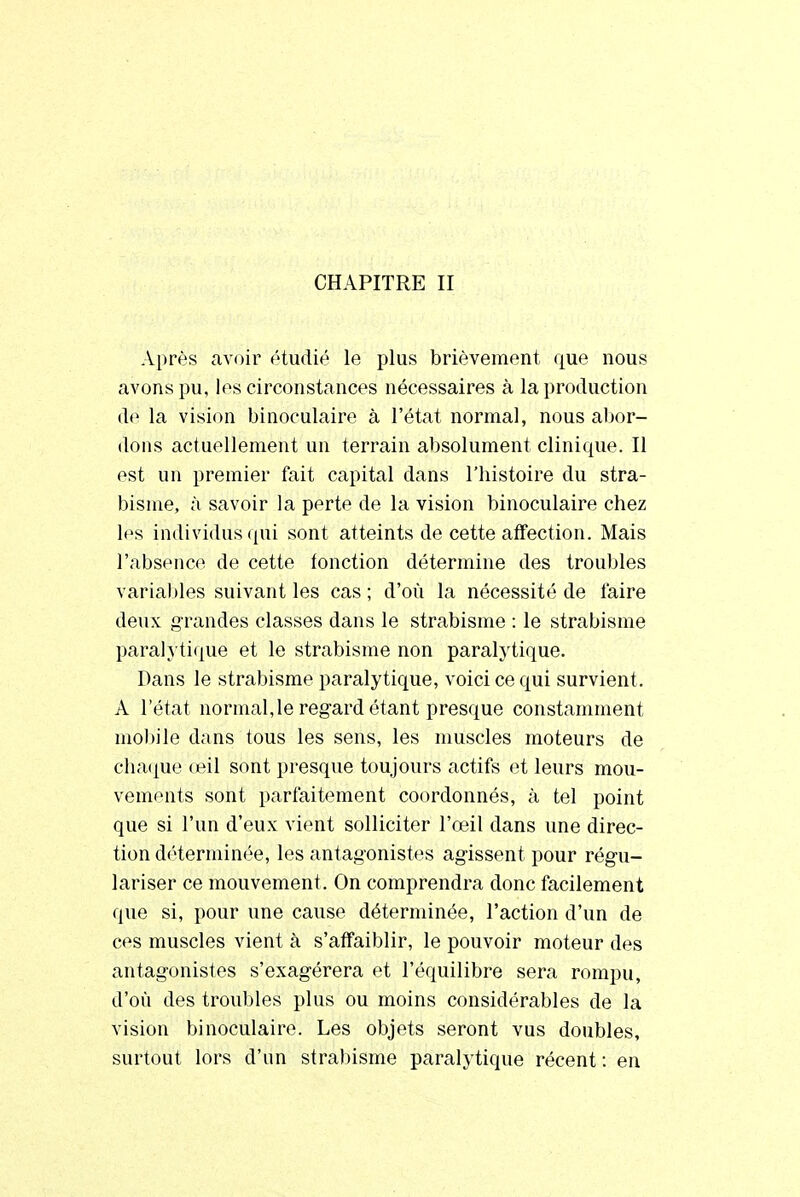 CHAPITRE II Après avoir étudié le plus brièvement que nous avons pu, les circonstances nécessaires à la production do la vision binoculaire à l'état normal, nous abor- dons actuellement un terrain absolument clinique. Il est un premier fait capital dans l'histoire du stra- bisme, à savoir la perte de la vision binoculaire chez les individus qui sont atteints de cette affection. Mais l'absence de cette fonction détermine des troubles variables suivant les cas ; d'où la nécessité de faire deux grandes classes dans le strabisme : le strabisme paralytique et le strabisme non paralytique. Dans le strabisme paralytique, voici ce qui survient. A l'état normal,le regard étant presque constamment mobile dans tous les sens, les muscles moteurs de chaque œil sont presque toujours actifs et leurs mou- vements sont parfaitement coordonnés, à tel point que si l'un d'eux vient solliciter l'œil dans une direc- tion déterminée, les antagonistes agissent pour régu- lariser ce mouvement. On comprendra donc facilement que si, pour une cause déterminée, l'action d'un de ces muscles vient à s'affaiblir, le pouvoir moteur des antagonistes s'exagérera et l'équilibre sera rompu, d'où des troubles plus ou moins considérables de la vision binoculaire. Les objets seront vus doubles, surtout lors d'un strabisme paralytique récent : en