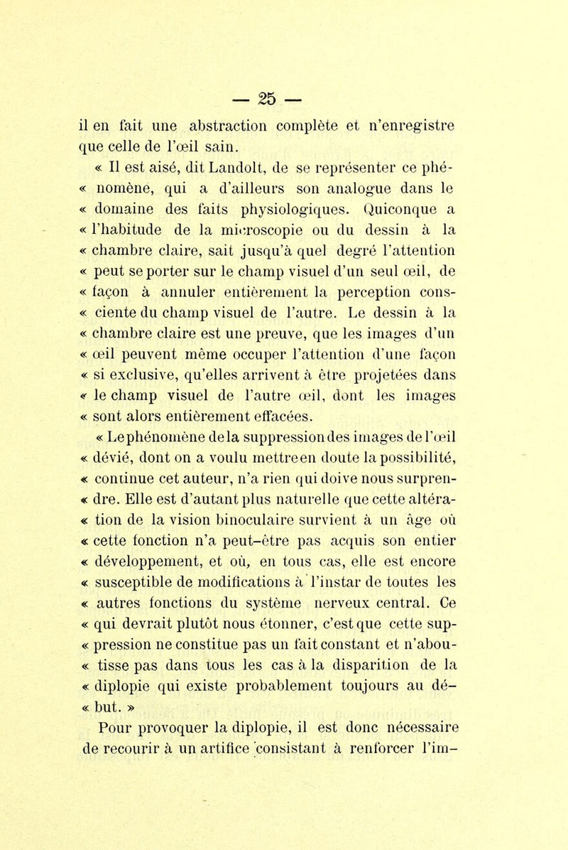 il en fait une abstraction complète et n'enregistre que celle de l'œil sain. « Il est aisé, dit Landolt, de se représenter ce phé- « nomène, qui a d'ailleurs son analogue dans le « domaine des faits physiologiques. Quiconque a « l'habitude de la microscopie ou du dessin à la « chambre claire, sait jusqu'à quel degré l'attention « peut se porter sur le champ visuel d'un seul œil, de « façon à annuler entièrement la perception cons- « ciente du champ visuel de l'autre. Le dessin à la « chambre claire est une preuve, que les images d'un « œil peuvent même occuper l'attention d'une façon « si exclusive, qu'elles arrivent à être projetées dans <' le champ visuel de l'autre œil, dont les images « sont alors entièrement effacées. « Lephénomène delà suppression des images de l'œil « dévié, dont on a voulu mettreen doute la possibilité, « continue cet auteur, n'a rien qui doive nous surpren- « dre. Elle est d'autant plus naturelle que cette altéra- « tion de la vision binoculaire survient à un âge où « cette fonction n'a peut-être pas acquis son entier « développement, et où, en tous cas, elle est encore « susceptible de modifications à l'instar de toutes les « autres fonctions du système nerveux central. Ce « qui devrait plutôt nous étonner, c'est que cette sup- « pression ne constitue pas un fait constant et n'abou- « tisse pas dans tous les cas à la disparition de la « diplopie qui existe probablement toujours au dé- « but. » Pour provoquer la diplopie, il est donc nécessaire de recourir à un artifice consistant à renforcer l'im-