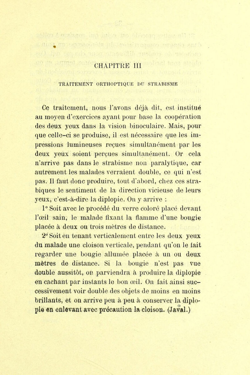 CHAPITRE III TRAITEMENT ORTHOPTIQUE DU STRABISME Ce traitement, nous l'avons déjà dit, est institué au moyen d'exercices ayant pour base la coopération des deux yeux dans la vision binoculaire. Mais, pour que celle-ci se produise, il est nécessaire que les im- pressions lumineuses reçues simultanément par les deux yeux soient perçues simultanément. Or cela n'arrive pas dans le strabisme non paralytique, car autrement les malades verraient double, ce qui n'est pas. Il faut donc produire, tout d'abord, cbez ces stra- biques le sentiment de la direction vicieuse de leurs yeux, c'est-à-dire la diplopie. On y arrive : 1° Soit avec le procédé du verre coloré placé devant l'œil sain, le malade fixant la flamme d'une bougie placée à deux ou trois mètres de distance. 2° Soit en tenant verticalement entre les deux yeux du malade une cloison verticale, pendant qu'on le lait regarder une bougie allumée placée à un ou deux mètres de distance. Si la bougie n'est pas vue double aussitôt, on parviendra à produire la diplopie en cachant par instants le bon œil. On fait ainsi suc- cessivement voir double des objets de moins en moins brillants, et on arrive peu à peu à conserver la diplo- pie en enlevant avec précaution la cloison. (Javal.)