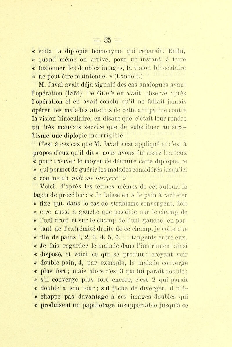 « voilà la diplopie homonyme qui reparaît. Enfin, « quand même on arrive, pour un instant, à faire « fusionner les doubles images, la vision binoculaire « ne peut être maintenue. » (Landolt.) M. Javal avait déjà signalé des cas analogues avant l'opération (1864). De fërsèfê en avait observé après l'opération et en avait conclu qu'il ne fallait jamais opérer les malades atteints de cette antipathie contre là vision binoculaire, en disant que c'était leur rendre un très mauvais service que de substituer au stra- bisme une diplopie incorrigible. C'est à ces cas que M. Javal s'est appliqué et c'est à propos d'eux qu'il dit « nous avons été assez heureux « pour trouver le moyen de détruire cette diplopie, ce « qui permet de guérir les malades considérés jusqu'ici « comme un noli me langere. » Voici, d'après les termes mêmes de cet auteur, la façon de procéder : « Je laisse en A le pain à cacheter « fixe qui, dans le cas de strabisme convergent, doit « être aussi à gauche que possible sur le champ de « l'oeil droit et sur le champ de l'œil gauche, en par- « tant de l'extrémité droite de ce champ, je colle une « file de pains 1, 2, 3, 4, 5, G tangents entre eux. « Je fais regarder le malade dans l'instrument ainsi « disposé, et voici ce qui se produit : croyant voir « double pain, 4, par exemple, le malade converge « plus fort ; mais alors c'est 3 qui lui paraît double ; « s'il converge plus fort encore, c'est 2 qui paraît « double à son tour ; s'il tâche de diverger, il n'é- € chappe pas davantage à ces images doubles qui « produisent un papillotage insupportable jusqu'à ce