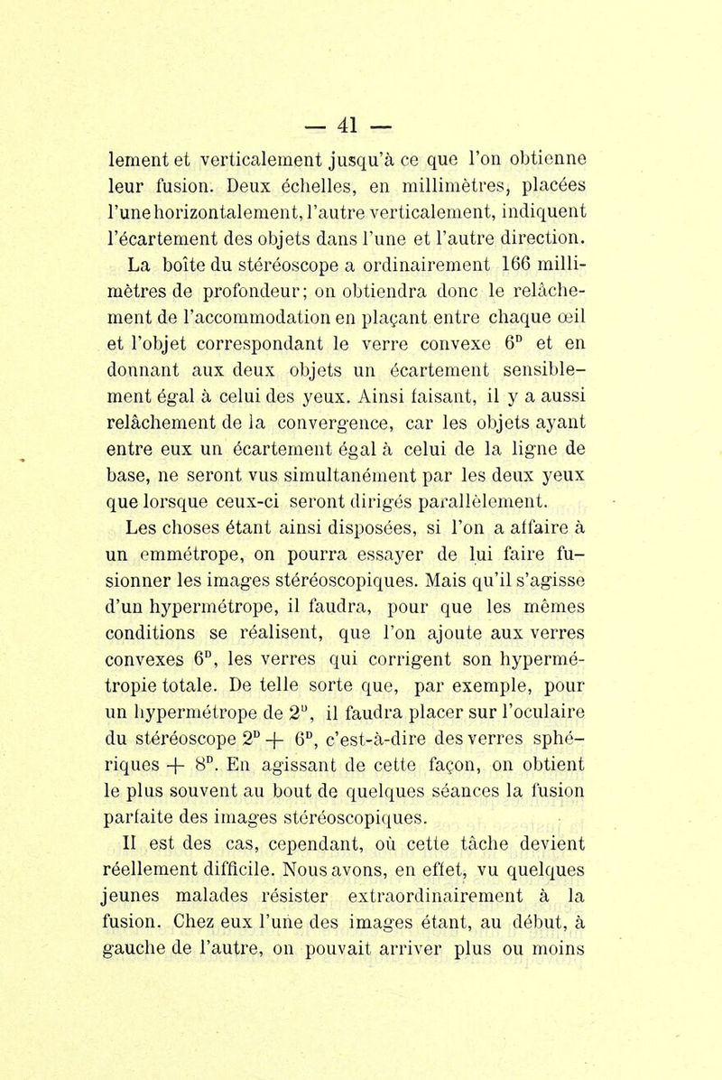 lement et verticalement jusqu'à ce que l'on obtienne leur fusion. Deux échelles, en millimètres, placées l'une horizontalement, l'autre verticalement, indiquent l'écartement des objets dans l'une et l'autre direction. La boîte du stéréoscope a ordinairement 166 milli- mètres de profondeur; on obtiendra donc le relâche- ment de l'accommodation en plaçant entre chaque œil et l'objet correspondant le verre convexe 6° et en donnant aux deux objets un écartement sensible- ment égal à celui des yeux. Ainsi taisant, il y a aussi relâchement de la convergence, car les objets ayant entre eux un écartement égal à celui de la ligne de base, ne seront vus simultanément par les deux yeux que lorsque ceux-ci seront dirigés parallèlement. Les choses étant ainsi disposées, si l'on a affaire à un emmétrope, on pourra essayer de lui faire fu- sionner les images stéréoscopiques. Mais qu'il s'agisse d'un hypermétrope, il faudra, pour que les mêmes conditions se réalisent, que l'on ajoute aux verres convexes 6D, les verres qui corrigent son hypermé- tropie totale. De telle sorte que, par exemple, pour un hypermétrope de 2U, il faudra placer sur l'oculaire du stéréoscope 2D -j- 6U, c'est-à-dire des verres sphé- riques + 8D. En agissant de cette façon, on obtient le plus souvent au bout de quelques séances la fusion parfaite des images stéréoscopiques. II est des cas, cependant, où cette tâche devient réellement difficile. Nous avons, en effet, vu quelques jeunes malades résister extraordinaire ment à la fusion. Chez eux l'une des images étant, au début, à gauche de l'autre, on pouvait arriver plus ou moins