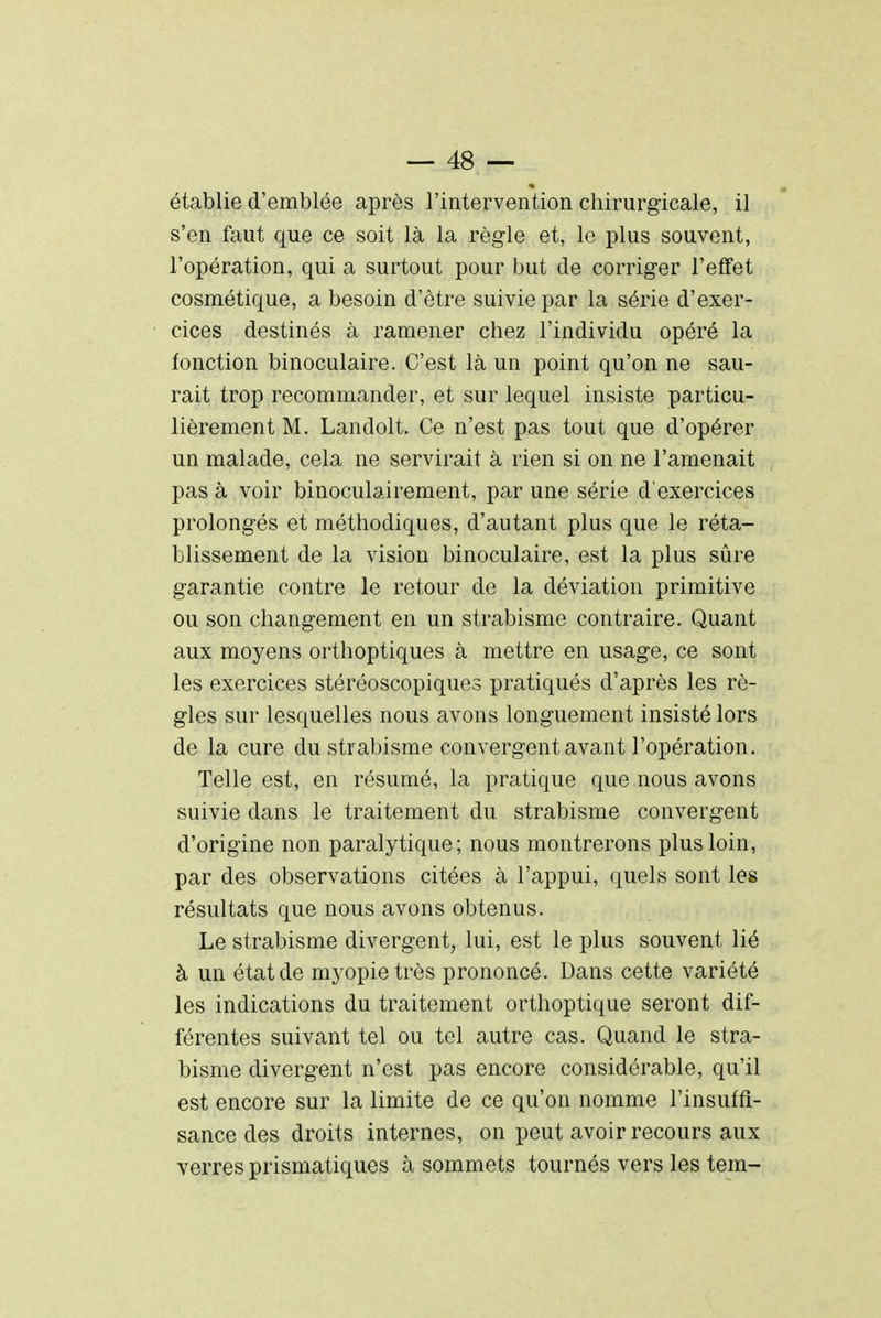 établie d'emblée après l'intervention chirurgicale, il s'en faut que ce soit là la règle et, le plus souvent, l'opération, qui a surtout pour but de corriger l'effet cosmétique, a besoin d'être suivie par la série d'exer- cices destinés à ramener chez l'individu opéré la fonction binoculaire. C'est là un point qu'on ne sau- rait trop recommander, et sur lequel insiste particu- lièrement M. Landolt. Ce n'est pas tout que d'opérer un malade, cela ne servirait à rien si on ne l'amenait pas à voir binoculairement, par une série d'exercices prolongés et méthodiques, d'autant plus que le réta- blissement de la vision binoculaire, est la plus sûre garantie contre le retour de la déviation primitive ou son changement en un strabisme contraire. Quant aux moyens orthoptiques à mettre en usage, ce sont les exercices stéréoscopiques pratiqués d'après les rè- gles sur lesquelles nous avons longuement insisté lors de la cure du strabisme convergent avant l'opération. Telle est, en résumé, la pratique que nous avons suivie dans le traitement du strabisme convergent d'origine non paralytique; nous montrerons plus loin, par des observations citées à l'appui, quels sont les résultats que nous avons obtenus. Le strabisme divergent, lui, est le plus souvent lié à un état de myopie très prononcé. Dans cette variété les indications du traitement orthoptique seront dif- férentes suivant tel ou tel autre cas. Quand le stra- bisme divergent n'est pas encore considérable, qu'il est encore sur la limite de ce qu'on nomme l'insuffi- sance des droits internes, on peut avoir recours aux verres prismatiques à sommets tournés vers les tem-