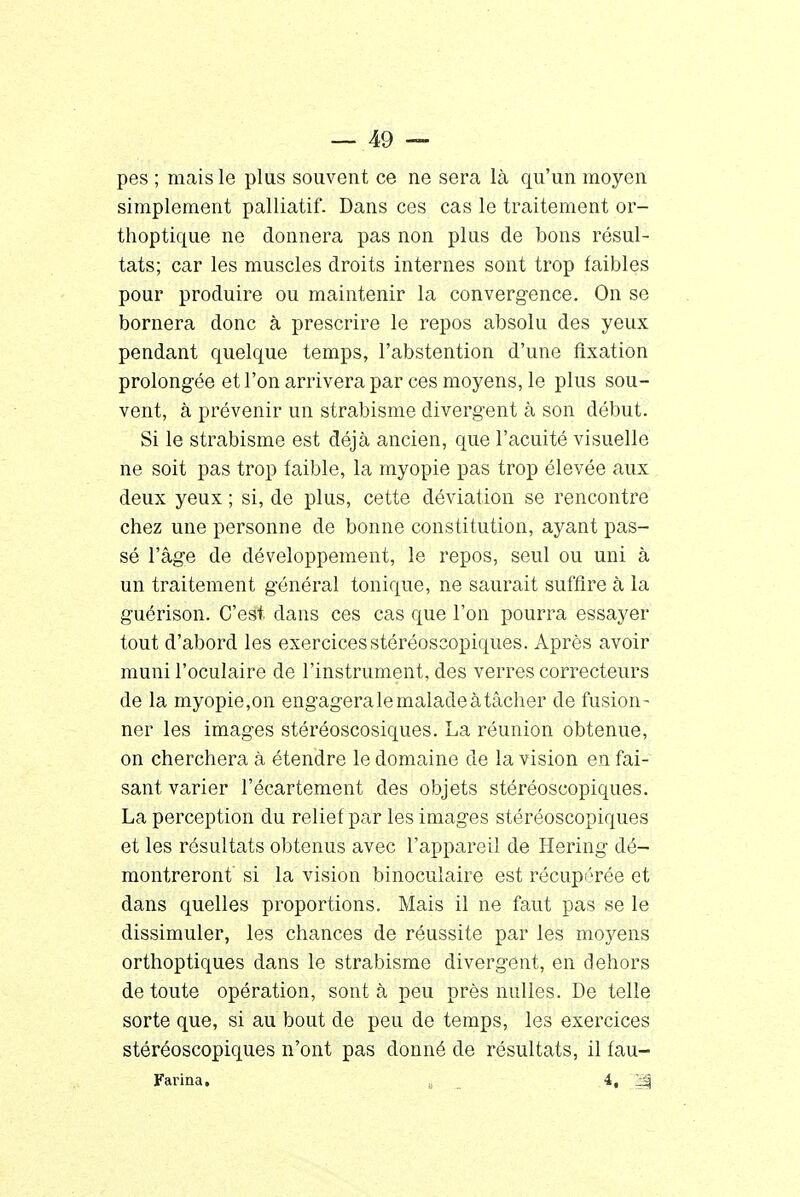 pes ; mais le plus souvent ce ne sera là qu'un moyen simplement palliatif. Dans ces cas le traitement or- thoptique ne donnera pas non plus de bons résul- tats; car les muscles droits internes sont trop faibles pour produire ou maintenir la convergence. On se bornera donc à prescrire le repos absolu des yeux pendant quelque temps, l'abstention d'une fixation prolongée et l'on arrivera par ces moyens, le plus sou- vent, à prévenir un strabisme divergent à son début. Si le strabisme est déjà ancien, que l'acuité visuelle ne soit pas trop faible, la myopie pas trop élevée aux deux yeux ; si, de plus, cette déviation se rencontre chez une personne de bonne constitution, ayant pas- sé l'âge de développement, le repos, seul ou uni à un traitement général tonique, ne saurait suffire à la guérison. C'est dans ces cas que l'on pourra essayer tout d'abord les exercicesstéréoscopiques. Après avoir muni l'oculaire de l'instrument, des verres correcteurs de la myopie,on engagera le malade à tâcher de fusion- ner les images stéréoscosiques. La réunion obtenue, on cherchera à étendre le domaine de la vision en fai- sant varier l'écartement des objets stéréoscopiques. La perception du relief par les images stéréoscopiques et les résultats obtenus avec l'appareil de Hering dé- montreront si la vision binoculaire est récupérée et dans quelles proportions. Mais il ne faut pas se le dissimuler, les chances de réussite par les moyens orthoptiques dans le strabisme divergent, en dehors de toute opération, sont à peu près nulles. De telle sorte que, si au bout de peu de temps, les exercices stéréoscopiques n'ont pas donné de résultats, il fau- Farina. c 4,. 1|§