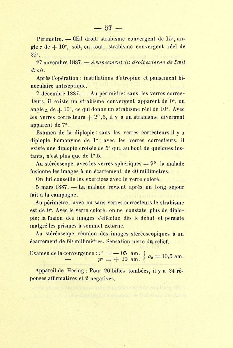 Périmètre. — Œil droit: strabisme convergent de 15°, an- gle x de -j- 10°, soit, en tout, strabisme convergent réel de 25°. 27 novembre 1887. — Avancement du droit externe de l'œil droit. Après l'opération : instillations d'atropine et pansement bi- noculaire antiseptique. 7 décembre 1887. — Au périmètre: sans les verres correc- teurs, il existe un strabisme convergent apparent de 0°, un angle x de -f-10°, ce qui donne un strabisme réel de 10°. Avec les verres correcteurs -f- 2D ,5. il y a un strabisme divergent apparent de 7°. Examen de la diplopie : sans les verres correcteurs il y a diplopie homonyme de 1° ; avec les verres correcteurs, il existe une diplopie croisée de 5° qui, au bou' de quelques ins- tants, n'est plus que de 1°,5. Au stéréoscope: avec les verres sphériques -(- 9D , la malade fusionne les images à un écartement de 40 millimètres. On lui conseille les exercices avec le verre coloré. 5 mars 1887. — La malade revient après un long séjour fait à la campagne. Au périmètre : avec ou sans verres correcteurs le strabisme est de 0°. Avec le verre coloré, on ne constate plus de diplo- pie; la fusion des images s'effectue dès le début et persiste malgré les prismes à sommet externe. Au stéréoscope: réunion des images stéréoscopiques à un écartement de 60 millimètres. Sensation nette du relief. Examen de la convergence : r° = — 05 am. I ,A - F = +10am. |«e=10,5am. Appareil de Hering : Pour 26 billes tombées, il y a 24 ré- ponses affirmatives et 2 négatives.